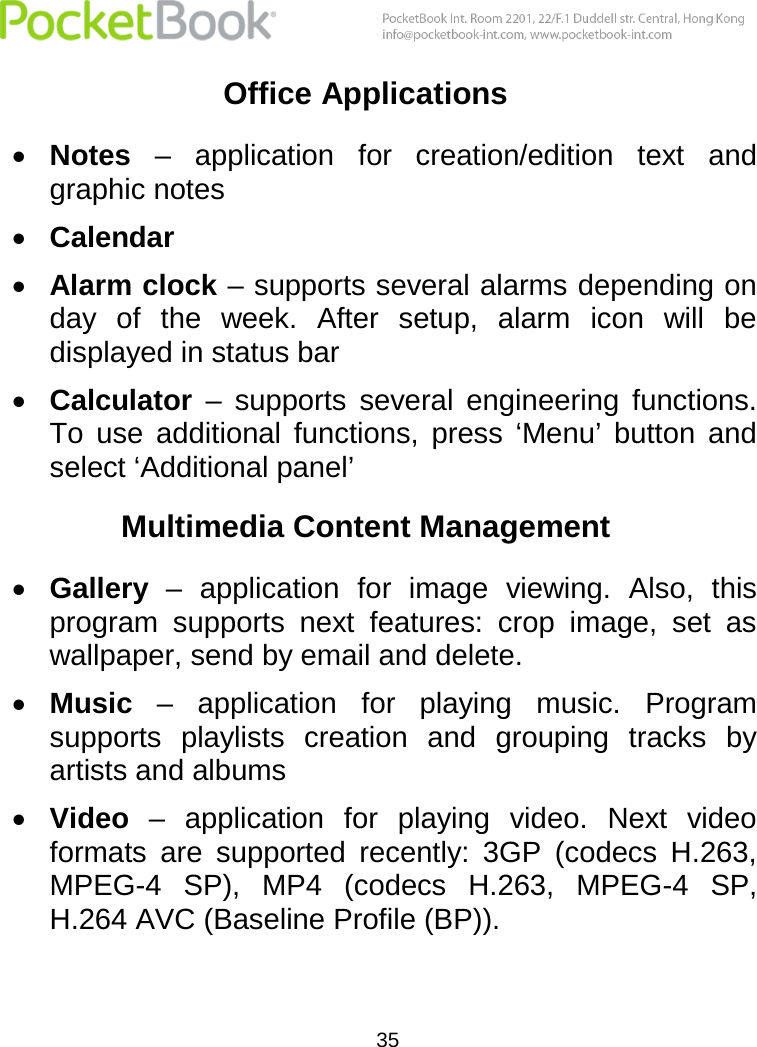  35  Office Applications  Notes –  application  for  creation/edition  text  and graphic notes  Calendar  Alarm clock – supports several alarms depending on day  of  the  week.  After  setup,  alarm  icon  will  be displayed in status bar  Calculator –  supports  several  engineering  functions. To  use  additional  functions,  press  ‘Menu’  button  and select ‘Additional panel’ Multimedia Content Management  Gallery –  application  for  image  viewing.  Also,  this program  supports  next  features:  crop  image,  set  as wallpaper, send by email and delete.   Music –  application  for  playing  music.  Program supports  playlists  creation  and  grouping  tracks  by artists and albums  Video –  application  for  playing  video.  Next  video formats  are  supported  recently:  3GP  (codecs  H.263, MPEG-4  SP),  MP4  (codecs  H.263,  MPEG-4  SP, H.264 AVC (Baseline Profile (BP)). 