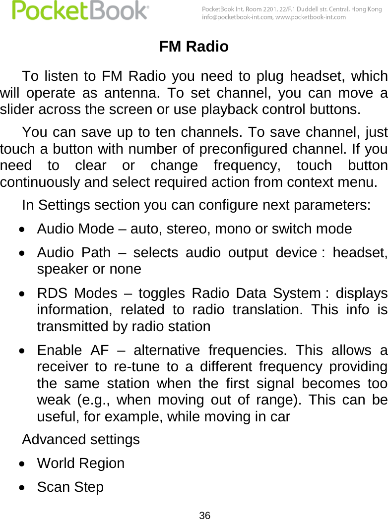  36  FM Radio To listen to  FM Radio  you need to  plug  headset,  which will  operate  as  antenna.  To  set  channel,  you  can  move  a slider across the screen or use playback control buttons. You can save up to ten channels. To save channel, just touch a button with number of preconfigured channel. If you need  to  clear  or  change  frequency,  touch  button continuously and select required action from context menu. In Settings section you can configure next parameters:  Audio Mode – auto, stereo, mono or switch mode  Audio  Path  –  selects  audio  output  device :  headset, speaker or none  RDS  Modes  –  toggles  Radio  Data  System :  displays information,  related  to  radio  translation.  This  info  is transmitted by radio station  Enable  AF  –  alternative  frequencies.  This  allows  a receiver  to  re-tune  to  a  different  frequency  providing the  same  station  when  the  first  signal  becomes  too weak  (e.g.,  when  moving  out  of  range).  This  can  be useful, for example, while moving in car Advanced settings  World Region  Scan Step 