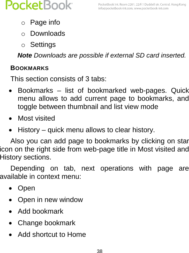  38  o Page info o Downloads o Settings  Note Downloads are possible if external SD card inserted. BOOKMARKS This section consists of 3 tabs:  Bookmarks  –  list  of  bookmarked  web-pages.  Quick menu  allows  to  add  current  page  to  bookmarks,  and toggle between thumbnail and list view mode  Most visited  History – quick menu allows to clear history. Also you can add page to bookmarks by clicking on star icon on the right side from web-page title in Most visited and History sections. Depending  on  tab,  next  operations  with  page  are available in context menu:  Open   Open in new window  Add bookmark  Change bookmark  Add shortcut to Home 