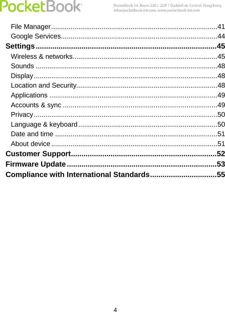  4  File Manager ......................................................................................41 Google Services .................................................................................44 Settings ....................................................................................... 45 Wireless &amp; networks...........................................................................45 Sounds ..............................................................................................48 Display ...............................................................................................48 Location and Security.........................................................................48 Applications .......................................................................................49 Accounts &amp; sync ................................................................................49 Privacy ...............................................................................................50 Language &amp; keyboard ........................................................................50 Date and time ....................................................................................51 About device ......................................................................................51 Customer Support ...................................................................... 52 Firmware Update ........................................................................ 53 Compliance with International Standards ................................ 55   