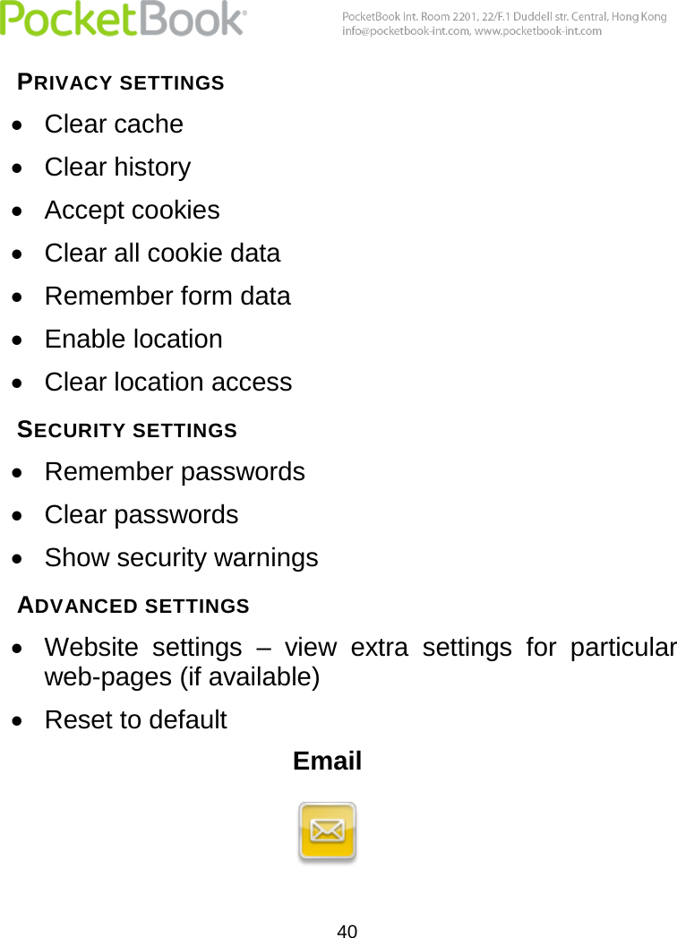  40  PRIVACY SETTINGS  Clear cache  Clear history  Accept cookies  Clear all cookie data  Remember form data  Enable location  Clear location access SECURITY SETTINGS  Remember passwords  Clear passwords  Show security warnings ADVANCED SETTINGS  Website  settings  –  view  extra  settings  for  particular web-pages (if available)  Reset to default Email  