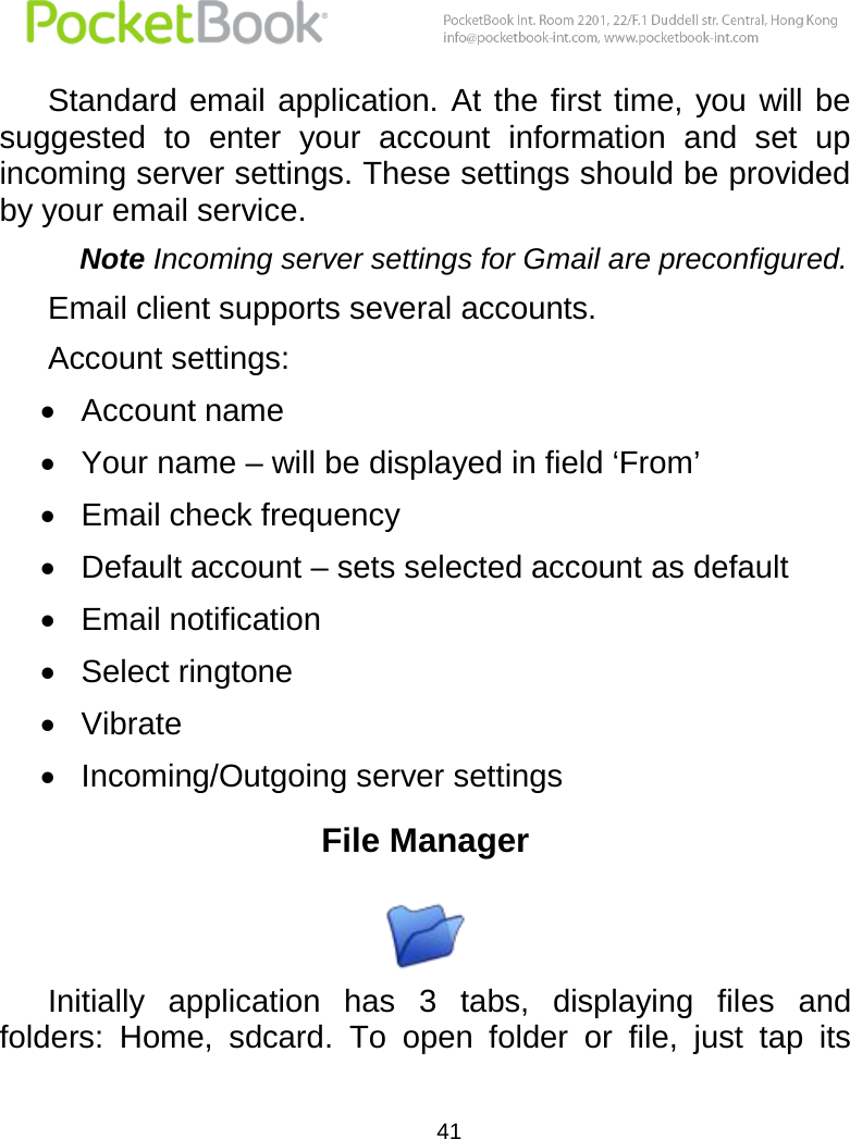  41  Standard email  application.  At  the first time, you  will be suggested  to  enter  your  account  information  and  set  up incoming server settings. These settings should be provided by your email service.  Note Incoming server settings for Gmail are preconfigured. Email client supports several accounts.  Account settings:  Account name  Your name – will be displayed in field ‘From’  Email check frequency  Default account – sets selected account as default  Email notification   Select ringtone  Vibrate  Incoming/Outgoing server settings File Manager  Initially  application  has  3  tabs,  displaying  files  and folders:  Home,  sdcard.  To  open  folder  or  file,  just  tap  its 