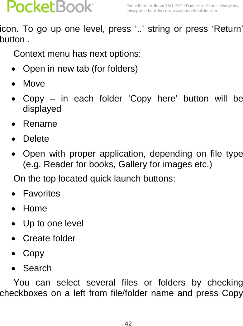  42  icon.  To  go  up  one  level,  press  ‘..’  string  or  press  ‘Return’ button .  Context menu has next options:  Open in new tab (for folders)  Move  Copy  – in  each  folder  ‘Copy  here’  button  will  be displayed  Rename  Delete  Open  with  proper  application,  depending  on  file  type (e.g. Reader for books, Gallery for images etc.) On the top located quick launch buttons:  Favorites  Home  Up to one level  Create folder  Copy  Search You  can  select  several  files  or  folders  by  checking checkboxes on  a left from file/folder name  and press Copy 