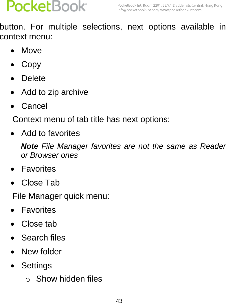  43  button.  For  multiple  selections,  next  options  available  in context menu:  Move  Copy   Delete  Add to zip archive  Cancel Context menu of tab title has next options:  Add to favorites Note  File  Manager  favorites  are not  the  same  as Reader or Browser ones  Favorites  Close Tab File Manager quick menu:  Favorites  Close tab  Search files  New folder  Settings o Show hidden files 