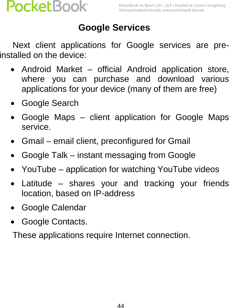  44  Google Services Next  client  applications  for  Google  services  are  pre-installed on the device:  Android  Market –  official  Android  application  store, where  you  can  purchase  and  download  various applications for your device (many of them are free)  Google Search  Google  Maps  –  client  application  for  Google  Maps service.   Gmail – email client, preconfigured for Gmail  Google Talk – instant messaging from Google  YouTube – application for watching YouTube videos  Latitude  –  shares  your  and  tracking  your  friends location, based on IP-address  Google Calendar   Google Contacts. These applications require Internet connection.   