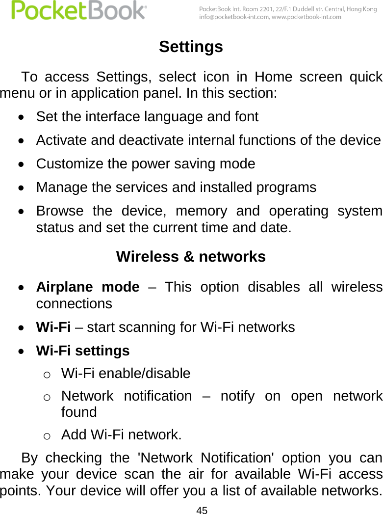  45  Settings To  access  Settings,  select  icon  in  Home  screen  quick menu or in application panel. In this section:  Set the interface language and font  Activate and deactivate internal functions of the device  Customize the power saving mode  Manage the services and installed programs  Browse  the  device,  memory  and  operating  system status and set the current time and date.  Wireless &amp; networks  Airplane  mode –  This  option  disables  all  wireless connections  Wi-Fi – start scanning for Wi-Fi networks   Wi-Fi settings o Wi-Fi enable/disable o Network  notification  –  notify  on  open  network found o Add Wi-Fi network.  By  checking  the  &apos;Network  Notification&apos;  option  you  can make  your  device  scan  the  air  for  available  Wi-Fi  access points. Your device will offer you a list of available networks. 