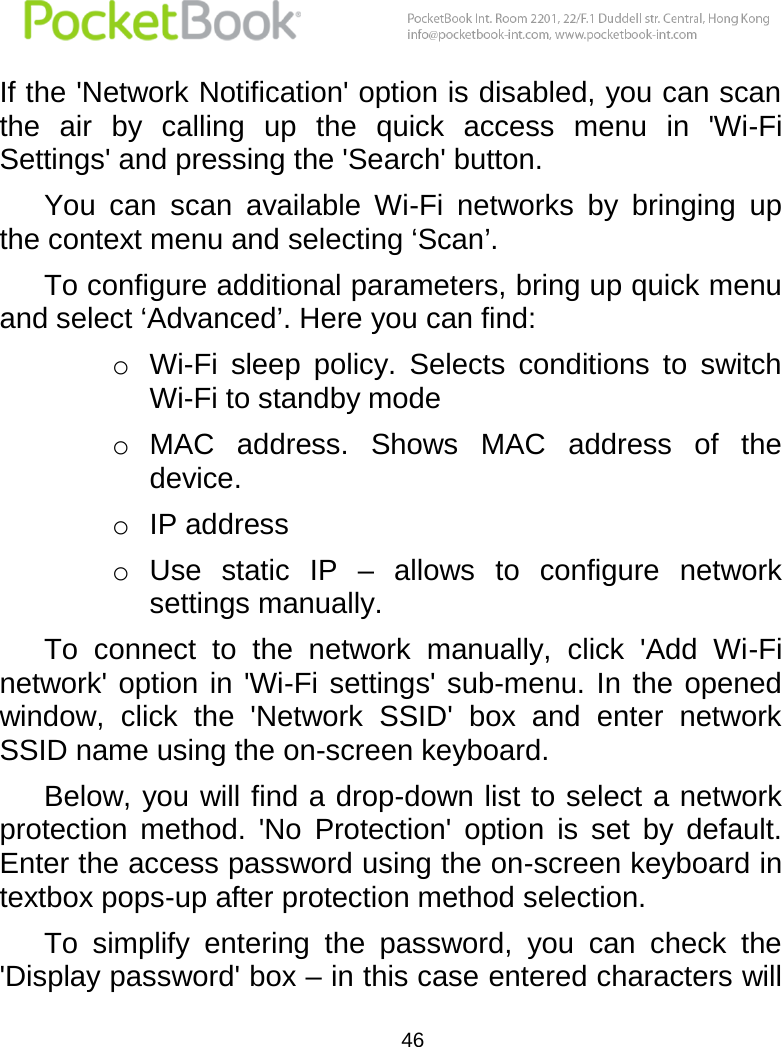  46  If the &apos;Network Notification&apos; option is disabled, you can scan the  air  by  calling  up  the  quick  access  menu  in  &apos;Wi-Fi Settings&apos; and pressing the &apos;Search&apos; button. You  can  scan  available  Wi-Fi  networks  by  bringing  up the context menu and selecting ‘Scan’. To configure additional parameters, bring up quick menu and select ‘Advanced’. Here you can find: o Wi-Fi  sleep  policy.  Selects  conditions  to  switch Wi-Fi to standby mode o MAC  address.  Shows  MAC  address  of  the device. o IP address o Use  static  IP  –  allows  to  configure  network settings manually. To  connect  to  the  network  manually,  click  &apos;Add  Wi-Fi network&apos; option  in &apos;Wi-Fi settings&apos; sub-menu. In the opened window,  click  the  &apos;Network  SSID&apos;  box  and  enter  network SSID name using the on-screen keyboard. Below, you will find a drop-down list to select a network protection  method.  &apos;No  Protection&apos;  option  is  set  by  default. Enter the access password using the on-screen keyboard in textbox pops-up after protection method selection. To  simplify  entering  the  password,  you  can  check  the &apos;Display password&apos; box – in this case entered characters will 