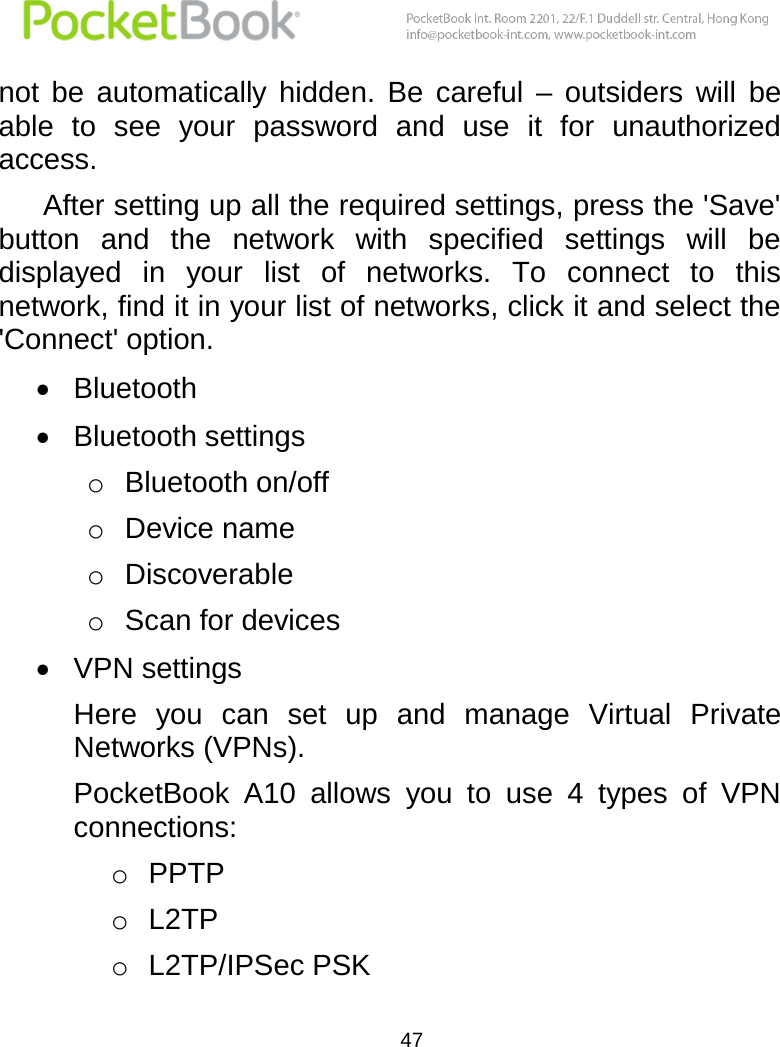  47  not  be  automatically  hidden.  Be  careful  –  outsiders  will  be able  to  see  your  password  and  use  it  for  unauthorized access.  After setting up all the required settings, press the &apos;Save&apos; button  and  the  network  with  specified  settings  will  be displayed  in  your  list  of  networks.  To  connect  to  this network, find it in your list of networks, click it and select the &apos;Connect&apos; option.  Bluetooth  Bluetooth settings o Bluetooth on/off o Device name o Discoverable o Scan for devices  VPN settings Here  you  can  set  up  and  manage  Virtual  Private Networks (VPNs). PocketBook  A10  allows  you  to  use  4  types  of  VPN connections: o PPTP o L2TP o L2TP/IPSec PSK 