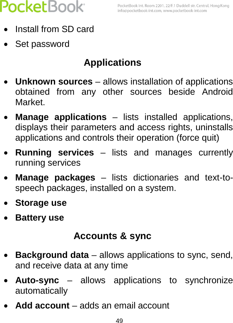  49   Install from SD card  Set password Applications  Unknown sources – allows installation of applications obtained  from  any  other  sources  beside  Android Market.  Manage  applications  –  lists  installed  applications, displays their parameters and access rights, uninstalls applications and controls their operation (force quit)  Running  services –  lists  and  manages  currently running services  Manage  packages  –  lists  dictionaries  and  text-to-speech packages, installed on a system.  Storage use  Battery use Accounts &amp; sync  Background data – allows applications to sync, send, and receive data at any time  Auto-sync –  allows  applications  to  synchronize automatically  Add account – adds an email account 