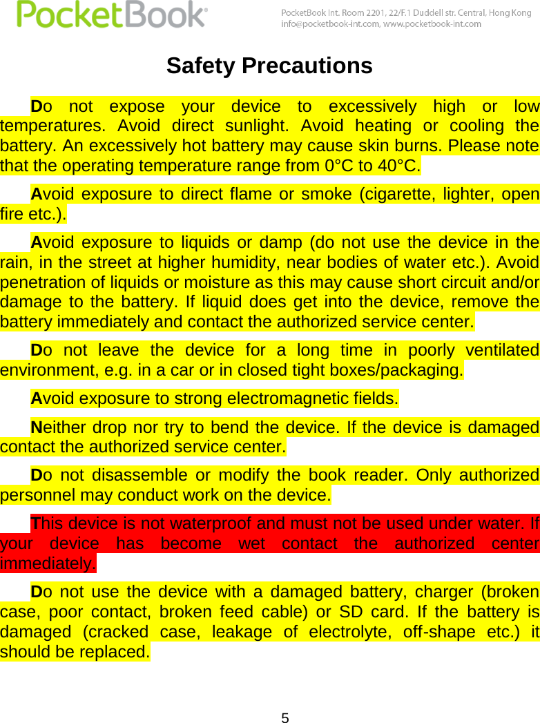  5  Safety Precautions Do  not  expose  your  device  to  excessively  high  or  low temperatures.  Avoid  direct  sunlight.  Avoid  heating  or  cooling  the battery. An excessively hot battery may cause skin burns. Please note that the operating temperature range from 0°С to 40°С.  Avoid exposure  to direct flame  or smoke  (cigarette,  lighter,  open fire etc.). Avoid  exposure  to  liquids  or  damp  (do  not use  the  device  in  the rain, in the street at higher humidity, near bodies of water etc.). Avoid penetration of liquids or moisture as this may cause short circuit and/or damage  to the battery. If  liquid  does  get into  the  device, remove the battery immediately and contact the authorized service center.  Do  not  leave  the  device  for  a  long  time  in  poorly  ventilated environment, e.g. in a car or in closed tight boxes/packaging. Avoid exposure to strong electromagnetic fields.  Neither drop nor try to bend the device. If the device is damaged contact the authorized service center.  Do  not  disassemble  or  modify  the  book  reader.  Only  authorized personnel may conduct work on the device. This device is not waterproof and must not be used under water. If your  device  has  become  wet  contact  the  authorized  center immediately. Do  not  use  the  device  with  a  damaged  battery,  charger  (broken case,  poor  contact,  broken  feed  cable)  or  SD  card.  If  the  battery  is damaged  (cracked  case,  leakage  of  electrolyte,  off-shape  etc.)  it should be replaced. 