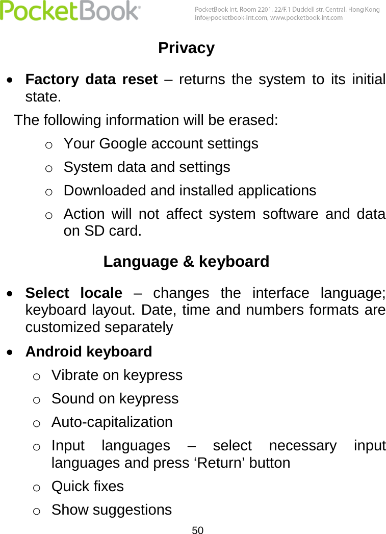  50  Privacy  Factory  data  reset –  returns  the  system  to  its  initial state.  The following information will be erased: o Your Google account settings o System data and settings o Downloaded and installed applications o Action  will  not  affect  system  software  and  data on SD card. Language &amp; keyboard  Select  locale –  changes  the  interface  language; keyboard layout. Date, time and numbers formats are customized separately  Android keyboard  o Vibrate on keypress o Sound on keypress o Auto-capitalization o Input  languages  –  select  necessary  input languages and press ‘Return’ button o Quick fixes  o Show suggestions 