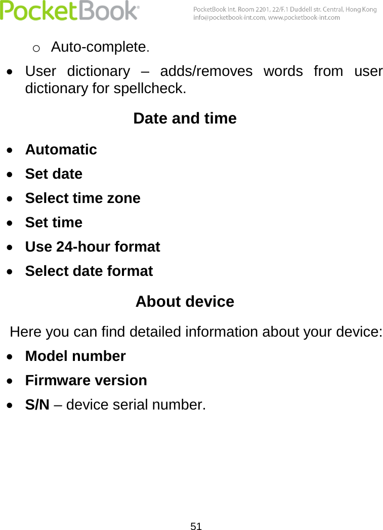  51  o Auto-complete.  User  dictionary  –  adds/removes  words  from  user dictionary for spellcheck. Date and time  Automatic  Set date  Select time zone  Set time  Use 24-hour format  Select date format About device Here you can find detailed information about your device:  Model number  Firmware version  S/N – device serial number.    