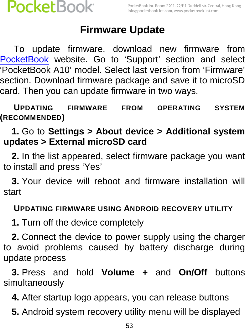  53  Firmware Update To  update  firmware,  download  new  firmware  from PocketBook  website.  Go  to  ‘Support’  section  and  select ‘PocketBook A10’ model. Select last version from ‘Firmware’ section. Download firmware package and save it to microSD card. Then you can update firmware in two ways. UPDATING  FIRMWARE  FROM  OPERATING  SYSTEM (RECOMMENDED) 1. Go to Settings &gt; About device &gt; Additional system updates &gt; External microSD card 2. In the list appeared, select firmware package you want to install and press ‘Yes’ 3. Your  device  will  reboot  and  firmware  installation  will start UPDATING FIRMWARE USING ANDROID RECOVERY UTILITY 1. Turn off the device completely 2. Connect the device to power supply using the charger to  avoid  problems  caused  by  battery  discharge  during update process 3. Press  and  hold  Volume  +  and  On/Off  buttons simultaneously 4. After startup logo appears, you can release buttons 5. Android system recovery utility menu will be displayed 