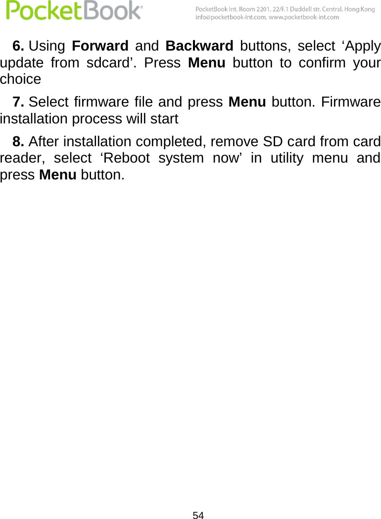  54  6. Using  Forward  and  Backward buttons,  select  ‘Apply update  from  sdcard’.  Press  Menu  button  to  confirm  your choice 7. Select firmware file and press Menu button. Firmware installation process will start 8. After installation completed, remove SD card from card reader,  select  ‘Reboot  system  now’  in  utility  menu  and press Menu button.    