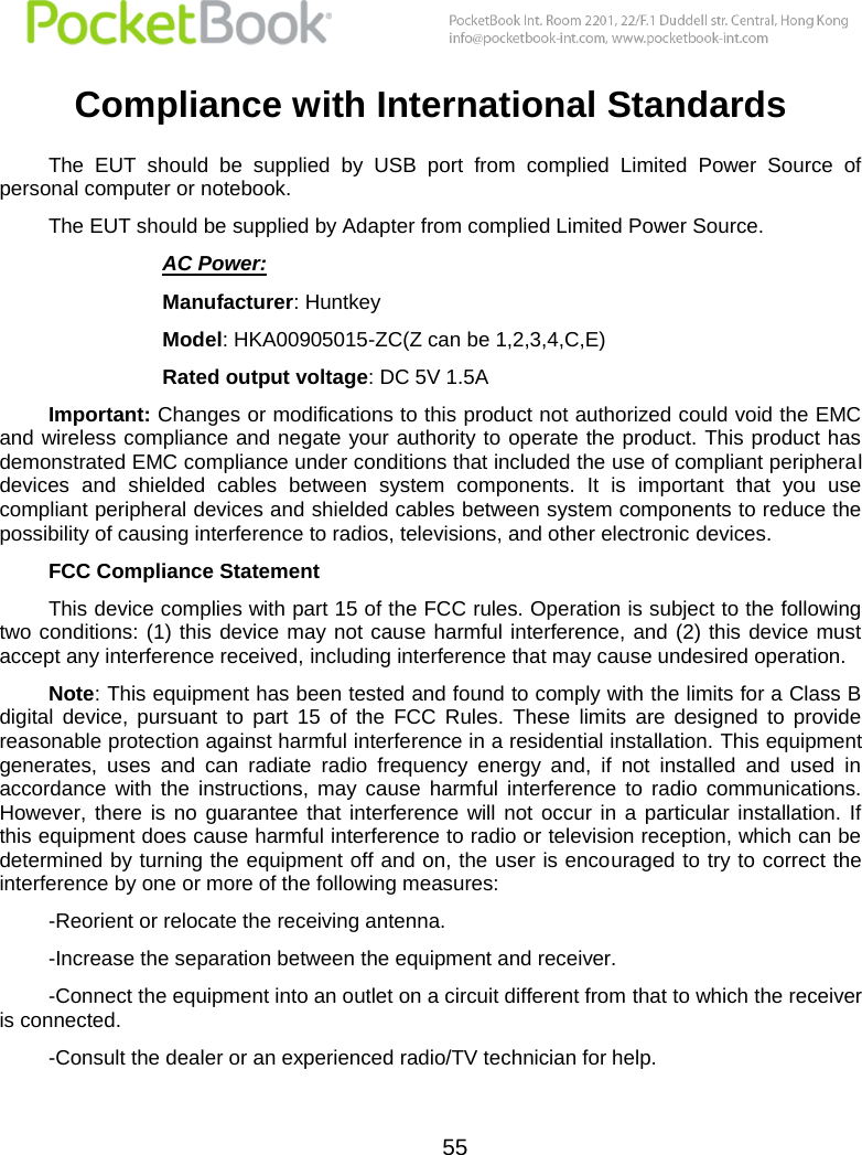 55  Compliance with International Standards The  EUT  should  be  supplied  by  USB  port  from  complied  Limited  Power  Source  of personal computer or notebook. The EUT should be supplied by Adapter from complied Limited Power Source. AC Power: Manufacturer: Huntkey Model: HKA00905015-ZC(Z can be 1,2,3,4,C,E) Rated output voltage: DC 5V 1.5A Important: Changes or modifications to this product not authorized could void the EMC and wireless compliance and negate your authority to operate the product. This product has demonstrated EMC compliance under conditions that included the use of compliant peripheral devices  and  shielded  cables  between  system  components.  It  is  important  that  you  use compliant peripheral devices and shielded cables between system components to reduce the possibility of causing interference to radios, televisions, and other electronic devices. FCC Compliance Statement  This device complies with part 15 of the FCC rules. Operation is subject to the following two conditions: (1) this device may  not cause  harmful  interference, and  (2)  this  device must accept any interference received, including interference that may cause undesired operation. Note: This equipment has been tested and found to comply with the limits for a Class B digital  device,  pursuant  to  part  15  of  the  FCC  Rules.  These  limits  are  designed  to  provide reasonable protection against harmful interference in a residential installation. This equipment generates,  uses  and  can  radiate  radio  frequency  energy  and,  if  not  installed  and  used  in accordance  with  the  instructions,  may  cause  harmful  interference  to  radio  communications. However,  there  is  no  guarantee that  interference  will  not  occur  in  a  particular installation.  If this equipment does cause harmful interference to radio or television reception, which can be determined by turning the equipment off and on, the user is encouraged to try to correct the interference by one or more of the following measures:  -Reorient or relocate the receiving antenna. -Increase the separation between the equipment and receiver. -Connect the equipment into an outlet on a circuit different from that to which the receiver is connected. -Consult the dealer or an experienced radio/TV technician for help. 