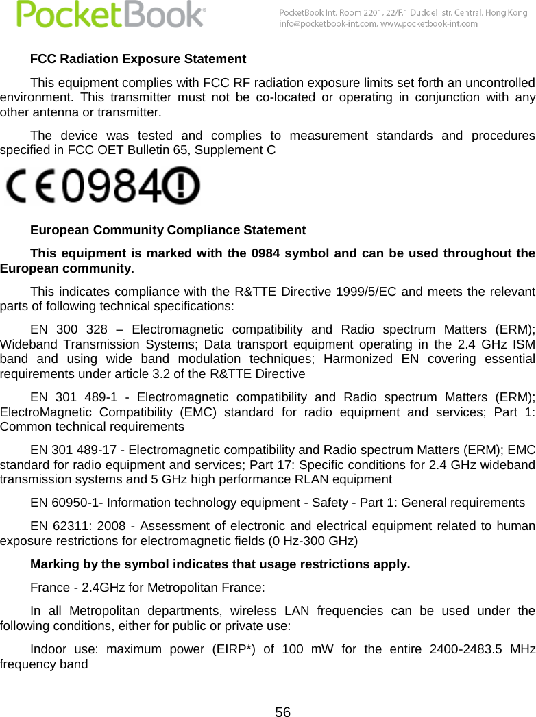  56  FCC Radiation Exposure Statement This equipment complies with FCC RF radiation exposure limits set forth an uncontrolled environment.  This  transmitter  must  not  be  co-located  or  operating  in  conjunction  with  any other antenna or transmitter. The  device  was  tested  and  complies  to  measurement  standards  and  procedures specified in FCC OET Bulletin 65, Supplement C   European Community Compliance Statement This equipment is marked with  the 0984 symbol and can be used throughout the European community.  This indicates compliance with the R&amp;TTE Directive 1999/5/EC and meets the relevant parts of following technical specifications: EN  300  328  –  Electromagnetic  compatibility  and  Radio  spectrum  Matters  (ERM); Wideband  Transmission  Systems;  Data  transport  equipment  operating  in  the  2.4  GHz  ISM band  and  using  wide  band  modulation  techniques;  Harmonized  EN  covering  essential requirements under article 3.2 of the R&amp;TTE Directive EN  301  489-1  -  Electromagnetic  compatibility  and  Radio  spectrum  Matters  (ERM); ElectroMagnetic  Compatibility  (EMC)  standard  for  radio  equipment  and  services;  Part  1: Common technical requirements EN 301 489-17 - Electromagnetic compatibility and Radio spectrum Matters (ERM); EMC standard for radio equipment and services; Part 17: Specific conditions for 2.4 GHz wideband transmission systems and 5 GHz high performance RLAN equipment EN 60950-1- Information technology equipment - Safety - Part 1: General requirements EN 62311: 2008  -  Assessment  of  electronic and electrical equipment  related  to  human exposure restrictions for electromagnetic fields (0 Hz-300 GHz) Marking by the symbol indicates that usage restrictions apply. France - 2.4GHz for Metropolitan France: In  all  Metropolitan  departments,  wireless  LAN  frequencies  can  be  used  under  the following conditions, either for public or private use: Indoor  use:  maximum  power  (EIRP*)  of  100  mW  for  the  entire  2400-2483.5  MHz frequency band 