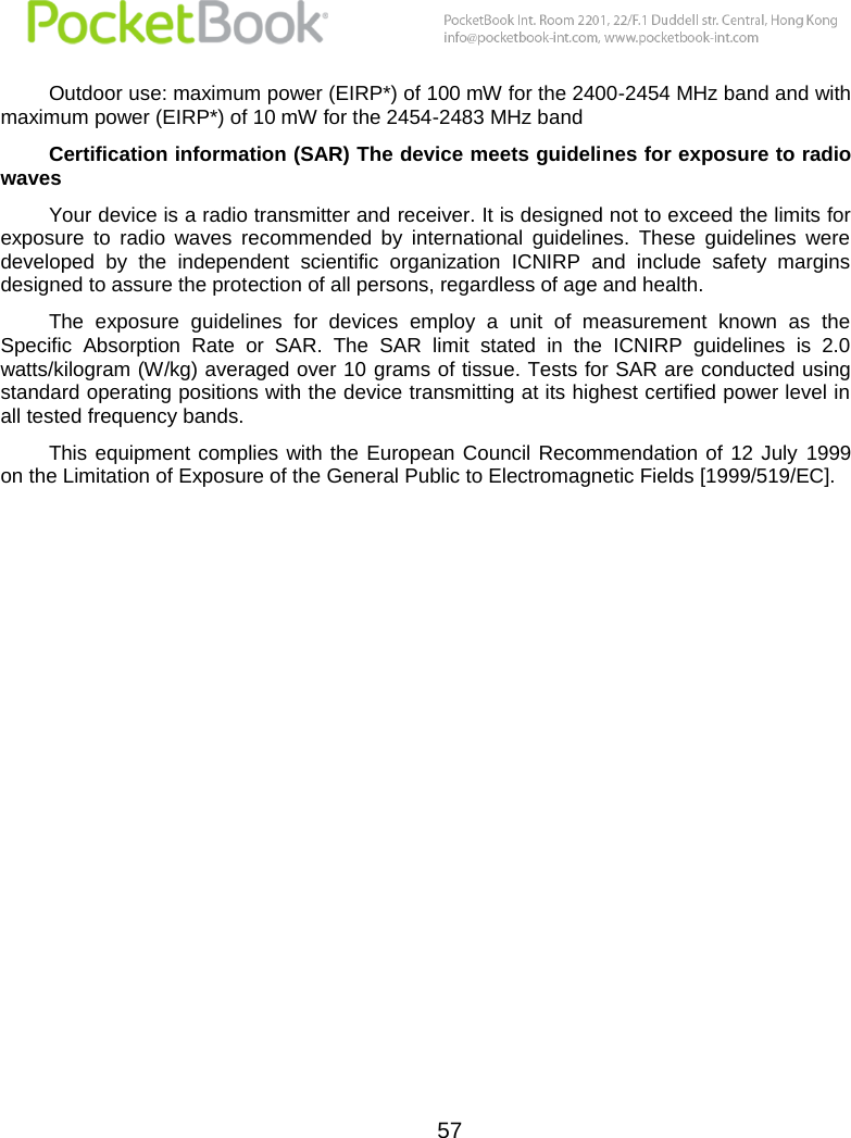  57  Outdoor use: maximum power (EIRP*) of 100 mW for the 2400-2454 MHz band and with maximum power (EIRP*) of 10 mW for the 2454-2483 MHz band Certification information (SAR) The device meets guidelines for exposure to radio waves Your device is a radio transmitter and receiver. It is designed not to exceed the limits for exposure  to  radio  waves  recommended  by  international  guidelines.  These  guidelines  were developed  by  the  independent  scientific  organization  ICNIRP  and  include  safety  margins designed to assure the protection of all persons, regardless of age and health. The  exposure  guidelines  for  devices  employ  a  unit  of  measurement  known  as  the Specific  Absorption  Rate  or  SAR.  The  SAR  limit  stated  in  the  ICNIRP  guidelines  is  2.0 watts/kilogram (W/kg) averaged over 10  grams of tissue. Tests for SAR are conducted using standard operating positions with the device transmitting at its highest certified power level in all tested frequency bands.   This equipment complies  with the  European  Council Recommendation of  12  July  1999 on the Limitation of Exposure of the General Public to Electromagnetic Fields [1999/519/EC].   