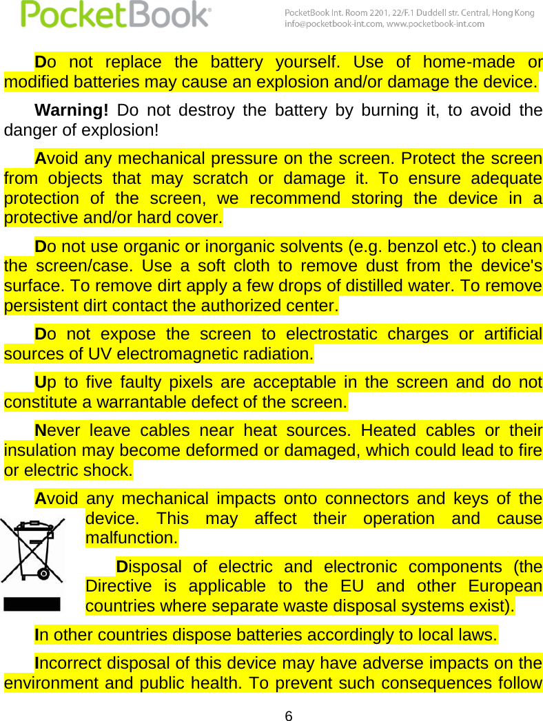  6  Do  not  replace  the  battery  yourself.  Use  of  home-made  or modified batteries may cause an explosion and/or damage the device.  Warning!  Do  not  destroy  the  battery  by  burning  it,  to  avoid  the danger of explosion! Avoid any mechanical pressure on the screen. Protect the screen from  objects  that  may  scratch  or  damage  it.  To  ensure  adequate protection  of  the  screen,  we  recommend  storing  the  device  in  a protective and/or hard cover. Do not use organic or inorganic solvents (e.g. benzol etc.) to clean the  screen/case.  Use  a  soft  cloth  to  remove  dust  from  the  device&apos;s surface. To remove dirt apply a few drops of distilled water. To remove persistent dirt contact the authorized center.  Do  not  expose  the  screen  to  electrostatic  charges  or  artificial sources of UV electromagnetic radiation. Up  to  five  faulty  pixels  are  acceptable  in  the  screen  and  do  not constitute a warrantable defect of the screen. Never  leave  cables  near  heat  sources.  Heated  cables  or  their insulation may become deformed or damaged, which could lead to fire or electric shock.  Avoid  any  mechanical  impacts  onto  connectors  and  keys  of  the device.  This  may  affect  their  operation  and  cause malfunction. Disposal  of  electric  and  electronic  components  (the Directive  is  applicable  to  the  EU  and  other  European countries where separate waste disposal systems exist). In other countries dispose batteries accordingly to local laws. Incorrect disposal of this device may have adverse impacts on the environment and public health. To prevent such consequences follow 