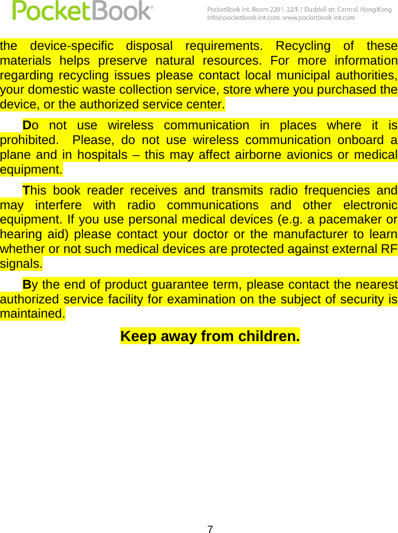  7  the  device-specific  disposal  requirements.  Recycling  of  these materials  helps  preserve  natural  resources.  For  more  information regarding  recycling  issues  please  contact  local  municipal  authorities, your domestic waste collection service, store where you purchased the device, or the authorized service center.  Do  not  use  wireless  communication  in  places  where  it  is prohibited.    Please,  do  not  use  wireless  communication  onboard  a plane  and  in hospitals  – this may  affect airborne  avionics  or  medical equipment.  This  book  reader  receives  and  transmits  radio  frequencies  and may  interfere  with  radio  communications  and  other  electronic equipment. If you use personal medical devices (e.g. a pacemaker or hearing  aid)  please  contact  your  doctor  or  the  manufacturer  to  learn whether or not such medical devices are protected against external RF signals.  By the end of product guarantee term, please contact the nearest authorized service facility for examination on the subject of security is maintained. Keep away from children.    