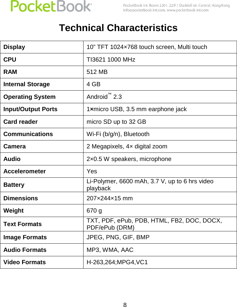  8  Technical Characteristics Display 10” TFT 1024×768 touch screen, Multi touch CPU TI3621 1000 MHz RAM 512 MB Internal Storage 4 GB Operating System Android™ 2.3 Input/Output Ports 1×micro USB, 3.5 mm earphone jack Card reader micro SD up to 32 GB Communications Wi-Fi (b/g/n), Bluetooth Camera 2 Megapixels, 4× digital zoom Audio 2×0.5 W speakers, microphone Accelerometer Yes Battery Li-Polymer, 6600 mAh, 3.7 V, up to 6 hrs video playback Dimensions 207×244×15 mm Weight 670 g Text Formats TXT, PDF, ePub, PDB, HTML, FB2, DOC, DOCX, PDF/ePub (DRM) Image Formats JPEG, PNG, GIF, BMP Audio Formats MP3, WMA, AAC Video Formats H-263,264;MPG4,VC1  