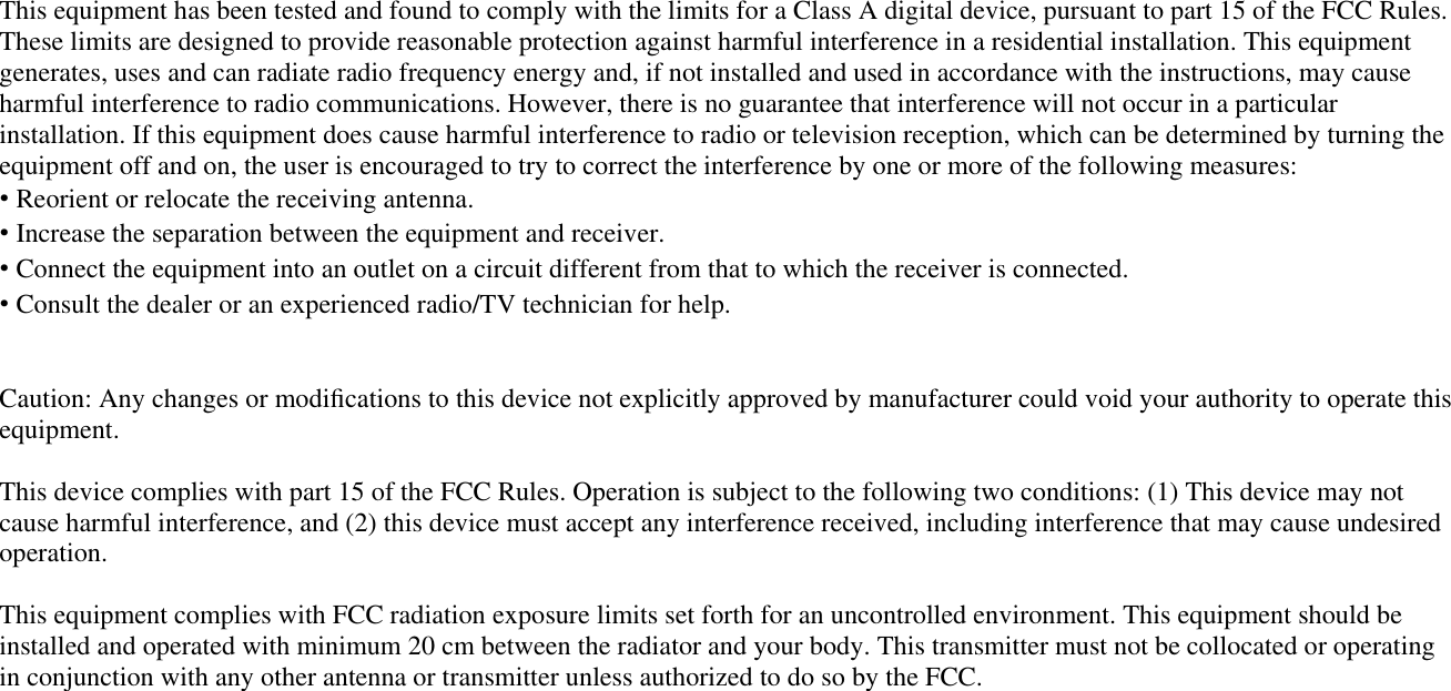 This equipment has been tested and found to comply with the limits for a Class A digital device, pursuant to part 15 of the FCC Rules. These limits are designed to provide reasonable protection against harmful interference in a residential installation. This equipment generates, uses and can radiate radio frequency energy and, if not installed and used in accordance with the instructions, may cause harmful interference to radio communications. However, there is no guarantee that interference will not occur in a particular installation. If this equipment does cause harmful interference to radio or television reception, which can be determined by turning the equipment off and on, the user is encouraged to try to correct the interference by one or more of the following measures: ˍ Reorient or relocate the receiving antenna. ˍ Increase the separation between the equipment and receiver. ˍ Connect the equipment into an outlet on a circuit different from that to which the receiver is connected. ˍ Consult the dealer or an experienced radio/TV technician for help. Caution: Any changes or modiﬁcations to this device not explicitly approved by manufacturer could void your authority to operate this equipment. This device complies with part 15 of the FCC Rules. Operation is subject to the following two conditions: (1) This device may notcause harmful interference, and (2) this device must accept any interference received, including interference that may cause undesired operation. This equipment complies with FCC radiation exposure limits set forth for an uncontrolled environment. This equipment should be installed and operated with minimum 20 cm between the radiator and your body. This transmitter must not be collocated or operating in conjunction with any other antenna or transmitter unless authorized to do so by the FCC. IC Warning Operation of this device is subject to the following two conditions: (1) this device may not cause interference, and (2) this device must accept any interference, including interference that may cause undesired operation of the device. 