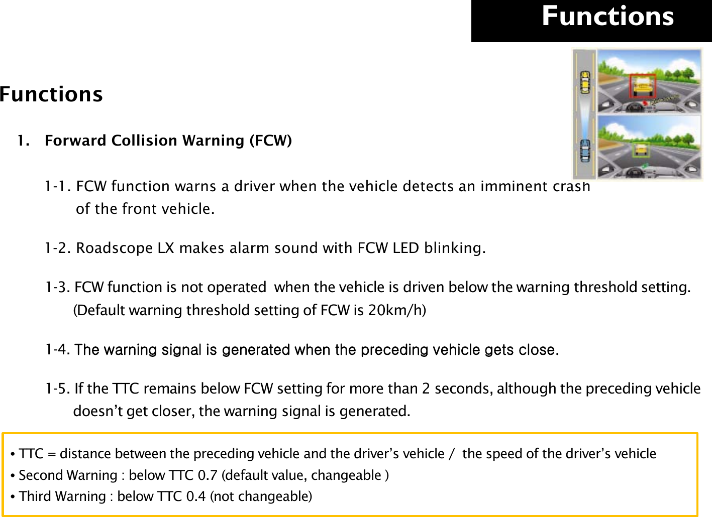     Functions  Functions 1. Forward Collision Warning (FCW)             1-1. FCW function warns a driver when the vehicle detects an imminent crash               of the front vehicle.        1-2. Roadscope LX makes alarm sound with FCW LED blinking.         1-3. FCW function is not operated  when the vehicle is driven below the warning threshold setting.                (Default warning threshold setting of FCW is 20km/h)         1-4. The warning signal is generated when the preceding vehicle gets close.         1-5. If the TTC remains below FCW setting for more than 2 seconds, although the preceding vehicle                  doesn’t get closer, the warning signal is generated.      • TTC = distance between the preceding vehicle and the driver’s vehicle /  the speed of the driver’s vehicle  • Second Warning : below TTC 0.7 (default value, changeable ) • Third Warning : below TTC 0.4 (not changeable) 