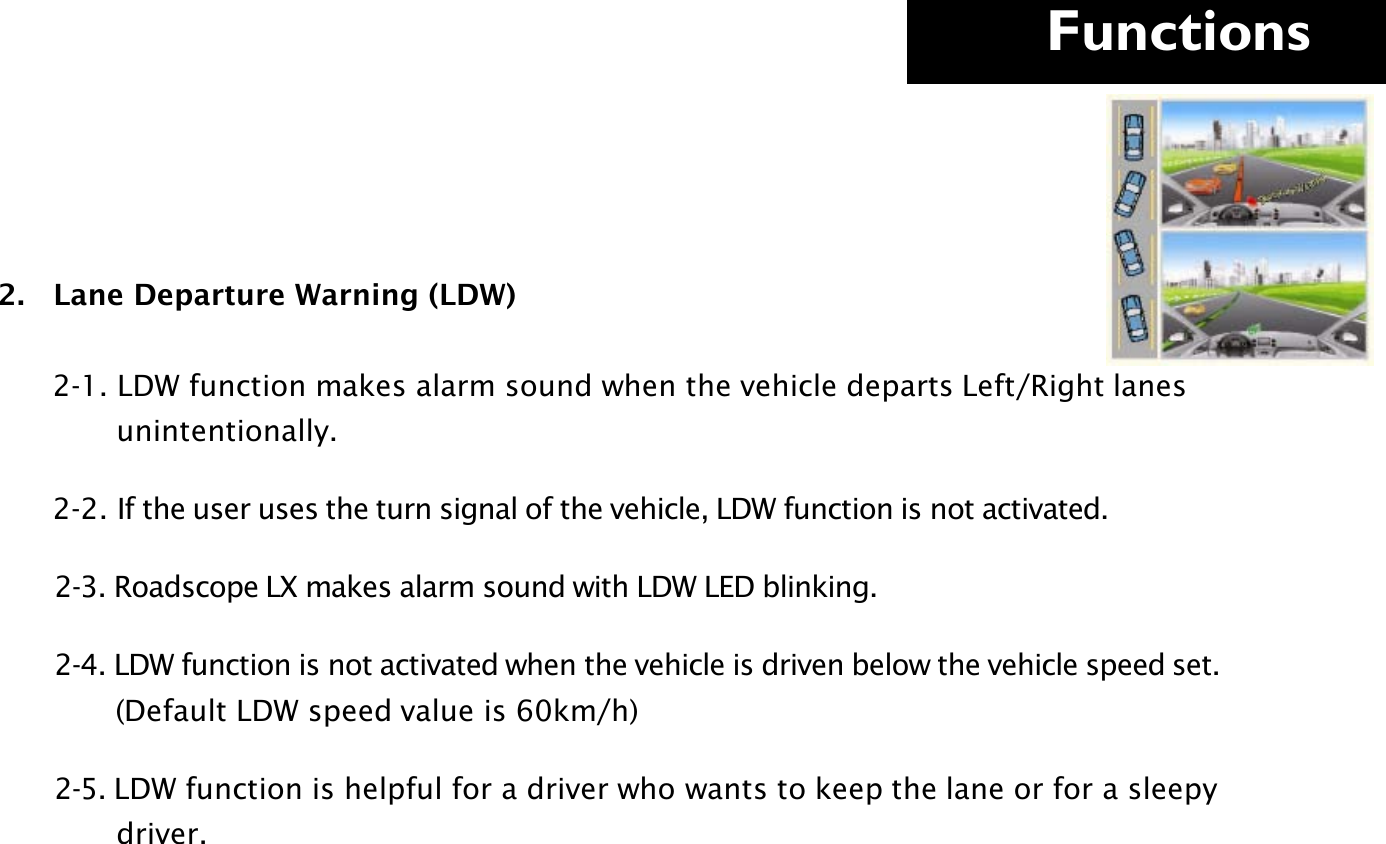     Functions  2.   Lane Departure Warning (LDW)                   2-1. LDW function makes alarm sound when the vehicle departs Left/Right lanes                 unintentionally.        2-2. If the user uses the turn signal of the vehicle, LDW function is not activated.         2-3. Roadscope LX makes alarm sound with LDW LED blinking.         2-4. LDW function is not activated when the vehicle is driven below the vehicle speed set.              (Default LDW speed value is 60km/h)          2-5. LDW function is helpful for a driver who wants to keep the lane or for a sleepy                 driver.      