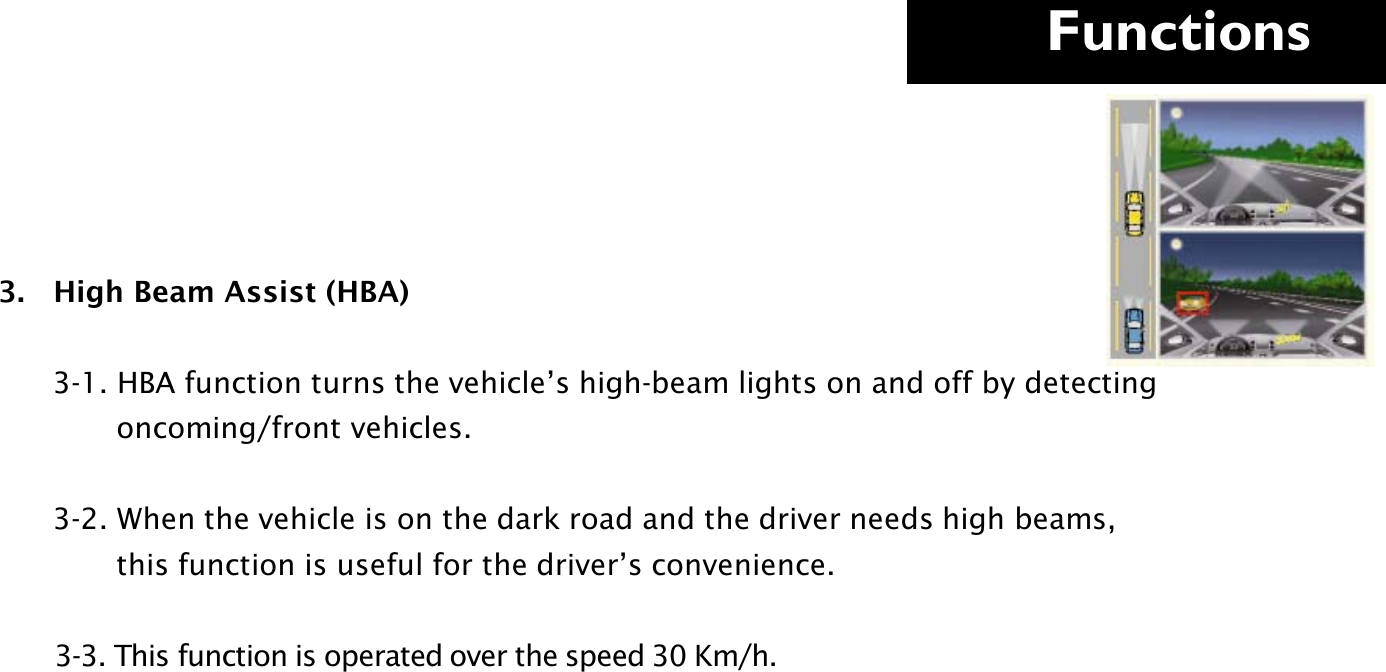     Functions  3.   High Beam Assist (HBA)              3-1. HBA function turns the vehicle’s high-beam lights on and off by detecting                           oncoming/front vehicles.        3-2. When the vehicle is on the dark road and the driver needs high beams,               this function is useful for the driver’s convenience.         3-3. This function is operated over the speed 30 Km/h.               