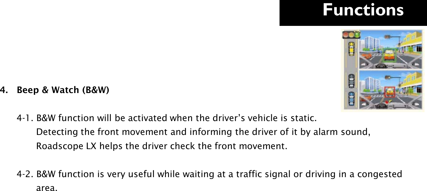     Functions  4.   Beep &amp; Watch (B&amp;W)                   4-1. B&amp;W function will be activated when the driver’s vehicle is static.               Detecting the front movement and informing the driver of it by alarm sound,               Roadscope LX helps the driver check the front movement.         4-2. B&amp;W function is very useful while waiting at a traffic signal or driving in a congested                          area.               