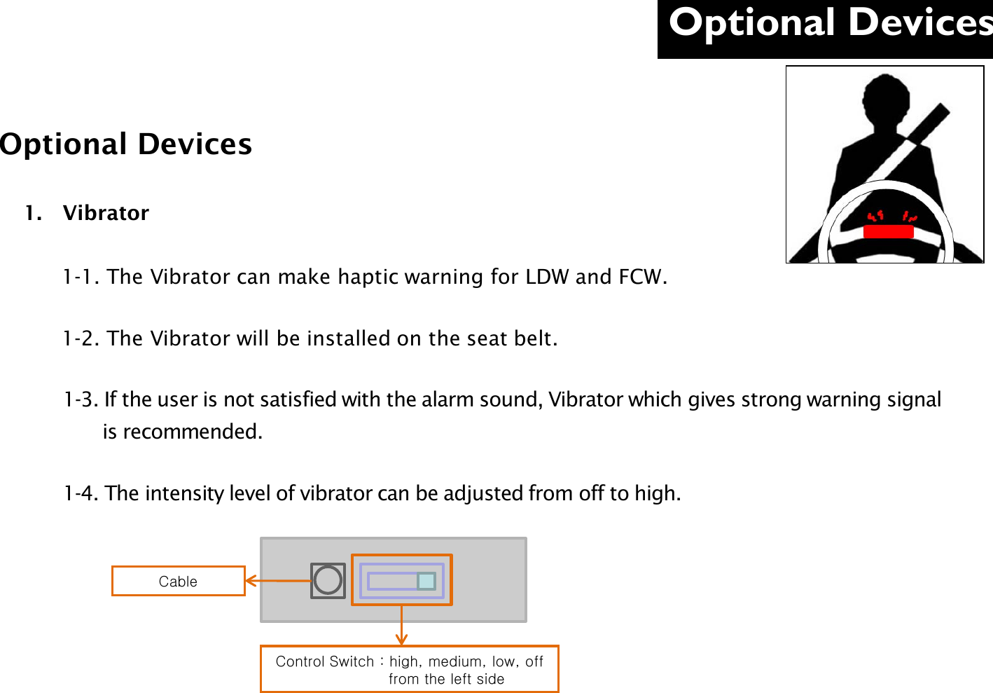 Optional Devices  Optional Devices 1. Vibrator             1-1. The Vibrator can make haptic warning for LDW and FCW.        1-2. The Vibrator will be installed on the seat belt.         1-3. If the user is not satisfied with the alarm sound, Vibrator which gives strong warning signal                is recommended.         1-4. The intensity level of vibrator can be adjusted from off to high.   Cable Control Switch : high, medium, low, off                     from the left side 