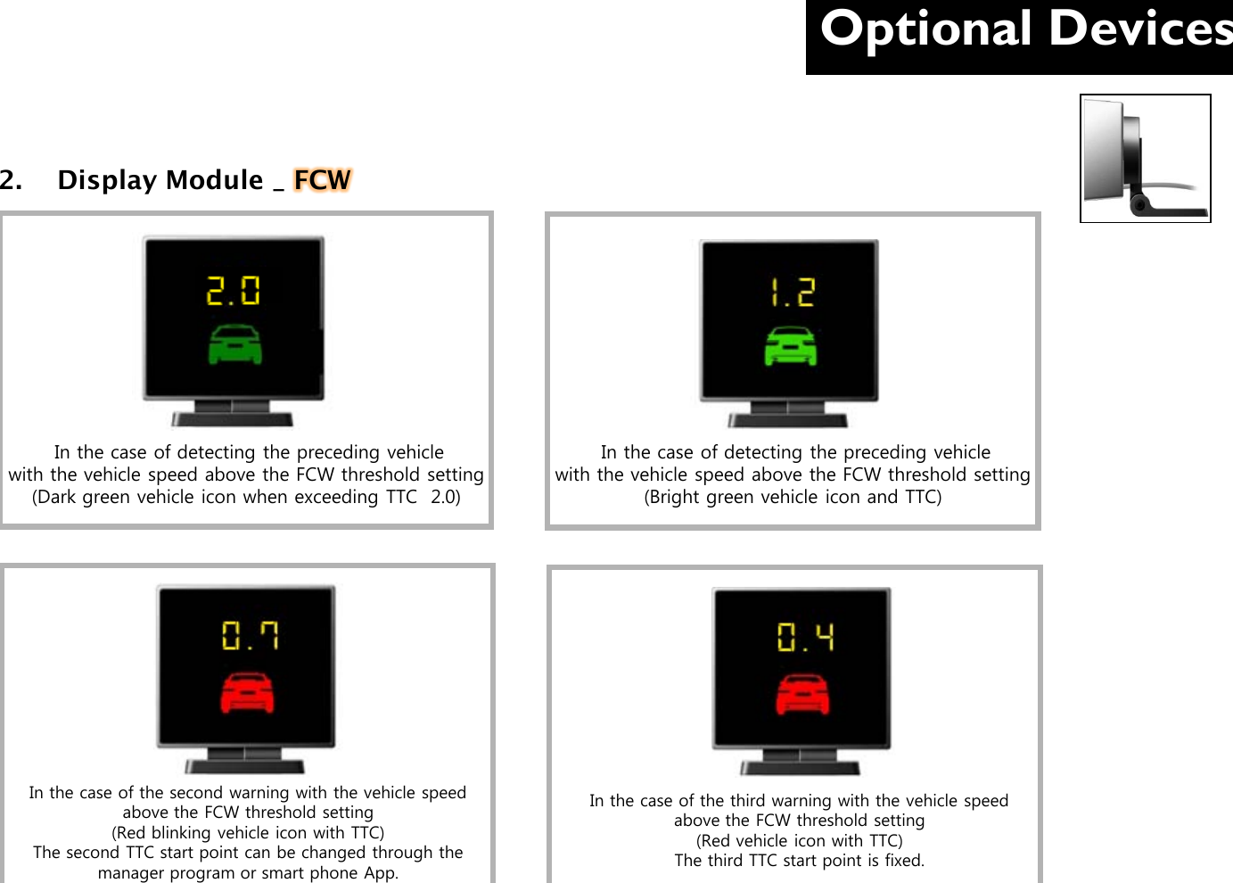 Optional Devices  2.  Display Module _ FCW          In the case of detecting the preceding vehicle          with the vehicle speed above the FCW threshold setting (Dark green vehicle icon when exceeding TTC  2.0)  In the case of detecting the preceding vehicle          with the vehicle speed above the FCW threshold setting (Bright green vehicle icon and TTC) In the case of the second warning with the vehicle speed above the FCW threshold setting (Red blinking vehicle icon with TTC) The second TTC start point can be changed through the manager program or smart phone App. In the case of the third warning with the vehicle speed above the FCW threshold setting (Red vehicle icon with TTC) The third TTC start point is fixed. 