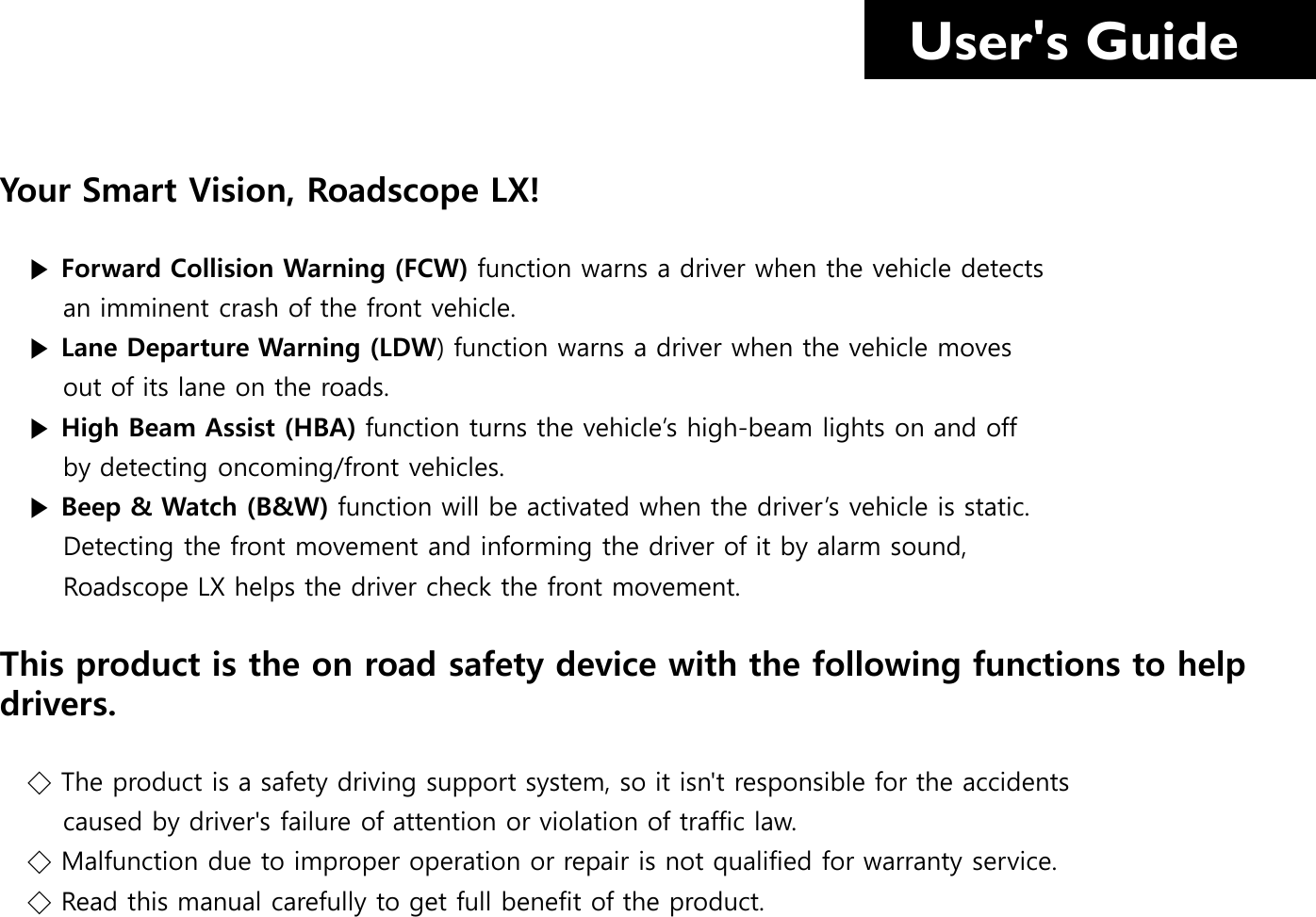   User&apos;s Guide Your Smart Vision, Roadscope LX!     ▶ Forward Collision Warning (FCW) function warns a driver when the vehicle detects         an imminent crash of the front vehicle.     ▶ Lane Departure Warning (LDW) function warns a driver when the vehicle moves         out of its lane on the roads.    ▶ High Beam Assist (HBA) function turns the vehicle’s high-beam lights on and off         by detecting oncoming/front vehicles.     ▶ Beep &amp; Watch (B&amp;W) function will be activated when the driver’s vehicle is static.         Detecting the front movement and informing the driver of it by alarm sound,         Roadscope LX helps the driver check the front movement.    This product is the on road safety device with the following functions to help drivers.     ◇ The product is a safety driving support system, so it isn&apos;t responsible for the accidents            caused by driver&apos;s failure of attention or violation of traffic law.    ◇ Malfunction due to improper operation or repair is not qualified for warranty service.    ◇ Read this manual carefully to get full benefit of the product.  