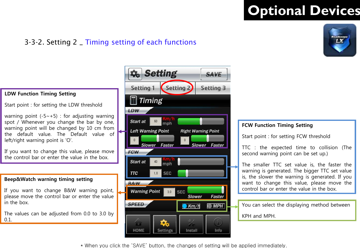 Optional Devices LDW Function Timing Setting Start point : for setting the LDW threshold  warning point  (-5~+5)  :  for adjusting  warning spot / Whenever you  change  the bar by  one, warning point will be changed by 10 cm from the  default value.  The Default value of left/right warning point is ‘O’. If you want to change this value, please move the control bar or enter the value in the box. FCW Function Timing Setting Start point : for setting FCW threshold TTC  :  the  expected time to collision (The second warning point can be set up.) The smaller TTC set value is, the faster the warning is generated. The bigger TTC set value is,  the slower the warning is generated. If you want to  change  this value, please  move  the control bar or enter the value in the box.  Beep&amp;Watch warning timing setting If you want to  change  B&amp;W warning point, please move the control bar or enter the value in the box. The values can be adjusted from 0.0 to 3.0 by 0.1. You can select the displaying method between  KPH and MPH. 3-3-2. Setting 2 _ Timing setting of each functions      * When you click the ‘SAVE’ button, the changes of setting will be applied immediately. 