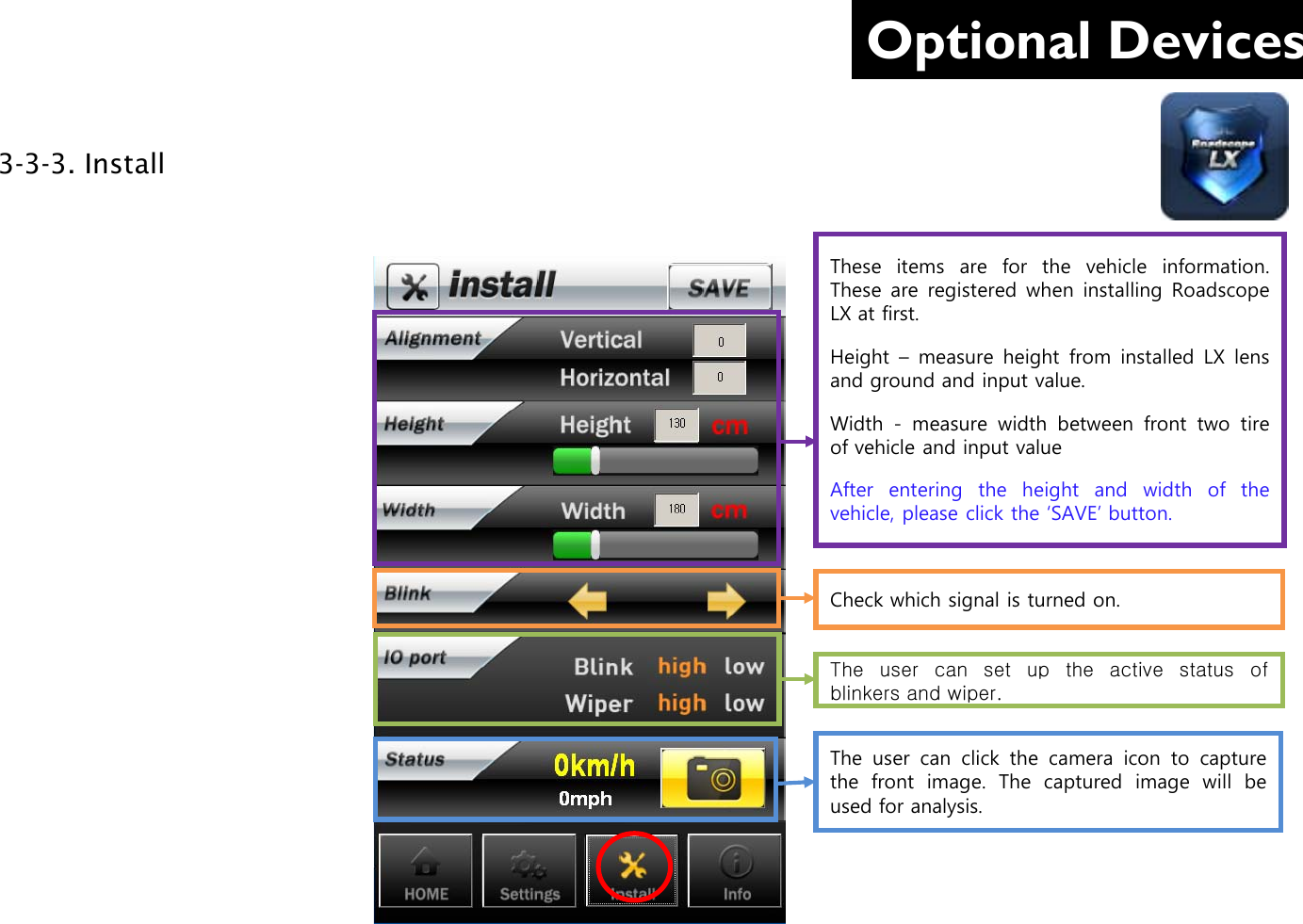 Optional Devices 3-3-3. Install     These items are for the vehicle information. These are registered when installing Roadscope LX at first.  Height  –  measure  height  from installed LX lens and ground and input value. Width - measure width between front two tire of vehicle and input value After entering  the  height and width of the vehicle, please click the ‘SAVE’ button.  Check which signal is turned on. The user can click the camera icon to capture the  front image.  The captured image will be used for analysis. The user can set up the  active  status  of blinkers and wiper. 