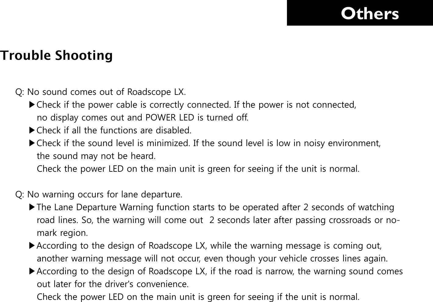     Others Q: No sound comes out of Roadscope LX.      ▶Check if the power cable is correctly connected. If the power is not connected,         no display comes out and POWER LED is turned off.     ▶Check if all the functions are disabled.     ▶Check if the sound level is minimized. If the sound level is low in noisy environment,         the sound may not be heard.        Check the power LED on the main unit is green for seeing if the unit is normal.   Q: No warning occurs for lane departure.      ▶The Lane Departure Warning function starts to be operated after 2 seconds of watching         road lines. So, the warning will come out  2 seconds later after passing crossroads or no-          mark region.     ▶According to the design of Roadscope LX, while the warning message is coming out,            another warning message will not occur, even though your vehicle crosses lines again.     ▶According to the design of Roadscope LX, if the road is narrow, the warning sound comes           out later for the driver&apos;s convenience.        Check the power LED on the main unit is green for seeing if the unit is normal. Trouble Shooting 