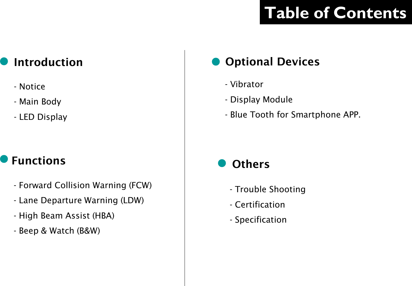 Table of Contents     Introduction  - Notice - Main Body - LED Display   - Forward Collision Warning (FCW) - Lane Departure Warning (LDW) - High Beam Assist (HBA) - Beep &amp; Watch (B&amp;W)  Functions  Optional Devices  - Trouble Shooting - Certification - Specification  Others - Vibrator - Display Module - Blue Tooth for Smartphone APP.  