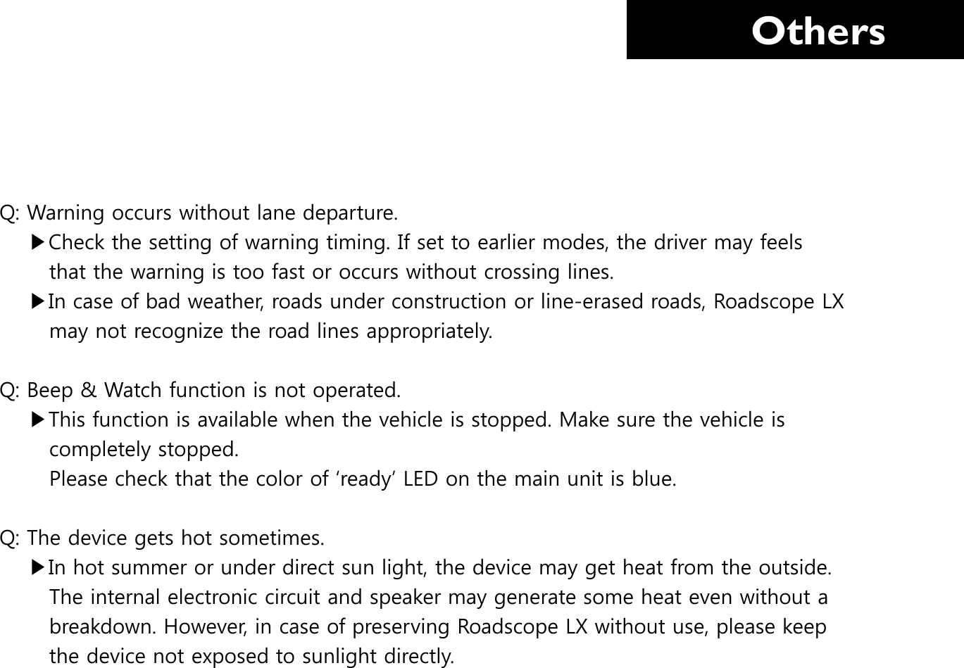     Others Q: Warning occurs without lane departure.      ▶Check the setting of warning timing. If set to earlier modes, the driver may feels         that the warning is too fast or occurs without crossing lines.     ▶In case of bad weather, roads under construction or line-erased roads, Roadscope LX         may not recognize the road lines appropriately.  Q: Beep &amp; Watch function is not operated.      ▶This function is available when the vehicle is stopped. Make sure the vehicle is         completely stopped.        Please check that the color of ‘ready’ LED on the main unit is blue.  Q: The device gets hot sometimes.     ▶In hot summer or under direct sun light, the device may get heat from the outside.         The internal electronic circuit and speaker may generate some heat even without a               breakdown. However, in case of preserving Roadscope LX without use, please keep         the device not exposed to sunlight directly.  