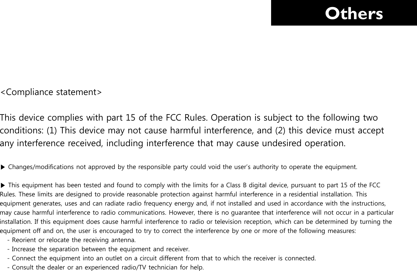     Others &lt;Compliance statement&gt; This device complies with part 15 of the FCC Rules. Operation is subject to the following two   conditions: (1) This device may not cause harmful interference, and (2) this device must accept  any interference received, including interference that may cause undesired operation.  ▶ Changes/modifications not approved by the responsible party could void the user’s authority to operate the equipment.  ▶ This equipment has been tested and found to comply with the limits for a Class B digital device, pursuant to part 15 of the FCC  Rules. These limits are designed to provide reasonable protection against harmful interference in a residential installation. This  equipment generates, uses and can radiate radio frequency energy and, if not installed and used in accordance with the instructions,  may cause harmful interference to radio communications. However, there is no guarantee that interference will not occur in a particular  installation. If this equipment does cause harmful interference to radio or television reception, which can be determined by turning the  equipment off and on, the user is encouraged to try to correct the interference by one or more of the following measures:        - Reorient or relocate the receiving antenna.        - Increase the separation between the equipment and receiver.        - Connect the equipment into an outlet on a circuit different from that to which the receiver is connected.        - Consult the dealer or an experienced radio/TV technician for help.       