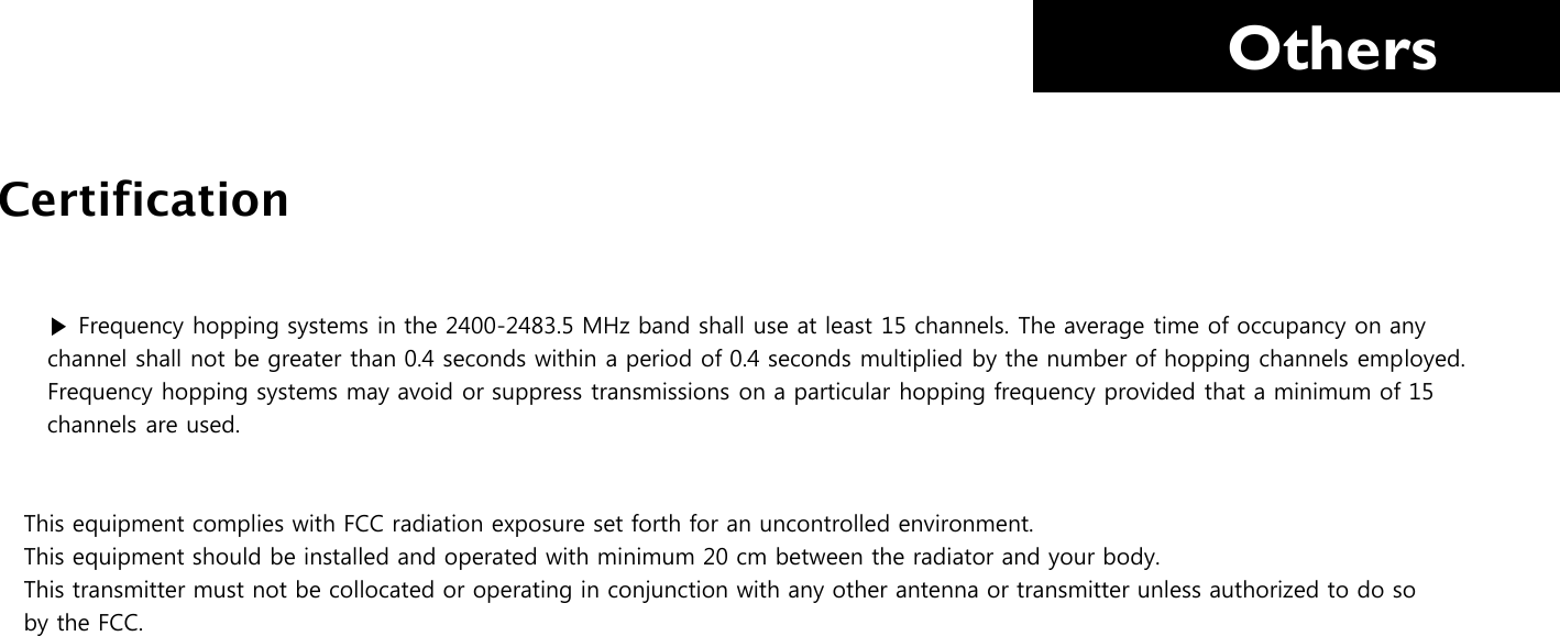     Others    ▶ Frequency hopping systems in the 2400-2483.5 MHz band shall use at least 15 channels. The average time of occupancy on any     channel shall not be greater than 0.4 seconds within a period of 0.4 seconds multiplied by the number of hopping channels employed.       Frequency hopping systems may avoid or suppress transmissions on a particular hopping frequency provided that a minimum of 15     channels are used.   This equipment complies with FCC radiation exposure set forth for an uncontrolled environment. This equipment should be installed and operated with minimum 20 cm between the radiator and your body. This transmitter must not be collocated or operating in conjunction with any other antenna or transmitter unless authorized to do so by the FCC.          Certification 