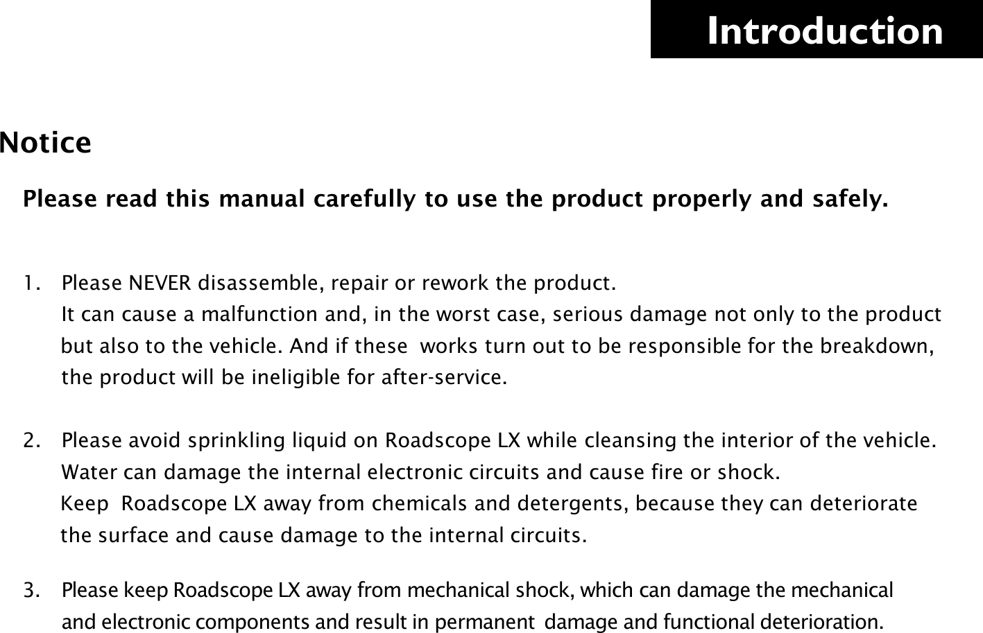     Introduction Notice  1. Please NEVER disassemble, repair or rework the product.          It can cause a malfunction and, in the worst case, serious damage not only to the product             but also to the vehicle. And if these  works turn out to be responsible for the breakdown,             the product will be ineligible for after-service.  2. Please avoid sprinkling liquid on Roadscope LX while cleansing the interior of the vehicle.           Water can damage the internal electronic circuits and cause fire or shock.        Keep  Roadscope LX away from chemicals and detergents, because they can deteriorate        the surface and cause damage to the internal circuits.  3. Please keep Roadscope LX away from mechanical shock, which can damage the mechanical         and electronic components and result in permanent  damage and functional deterioration.     Please read this manual carefully to use the product properly and safely. 