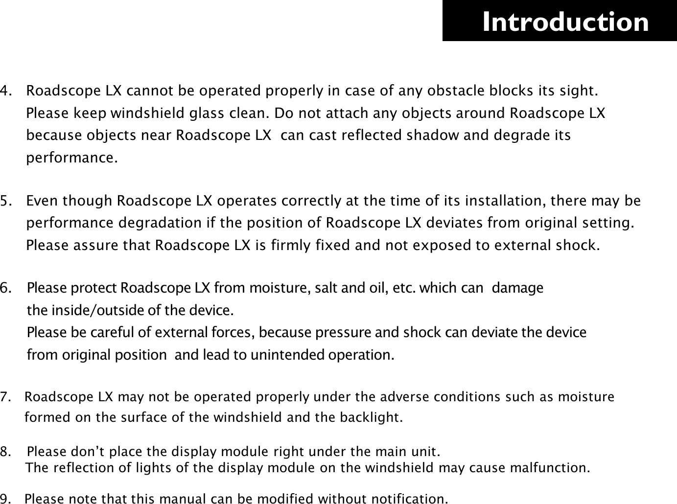     Introduction 4.   Roadscope LX cannot be operated properly in case of any obstacle blocks its sight.        Please keep windshield glass clean. Do not attach any objects around Roadscope LX          because objects near Roadscope LX  can cast reflected shadow and degrade its          performance.  5.   Even though Roadscope LX operates correctly at the time of its installation, there may be        performance degradation if the position of Roadscope LX deviates from original setting.               Please assure that Roadscope LX is firmly fixed and not exposed to external shock.  6. Please protect Roadscope LX from moisture, salt and oil, etc. which can  damage        the inside/outside of the device.         Please be careful of external forces, because pressure and shock can deviate the device         from original position  and lead to unintended operation.  7.   Roadscope LX may not be operated properly under the adverse conditions such as moisture           formed on the surface of the windshield and the backlight.  8. Please don’t place the display module right under the main unit.       The reflection of lights of the display module on the windshield may cause malfunction.  9.   Please note that this manual can be modified without notification.   