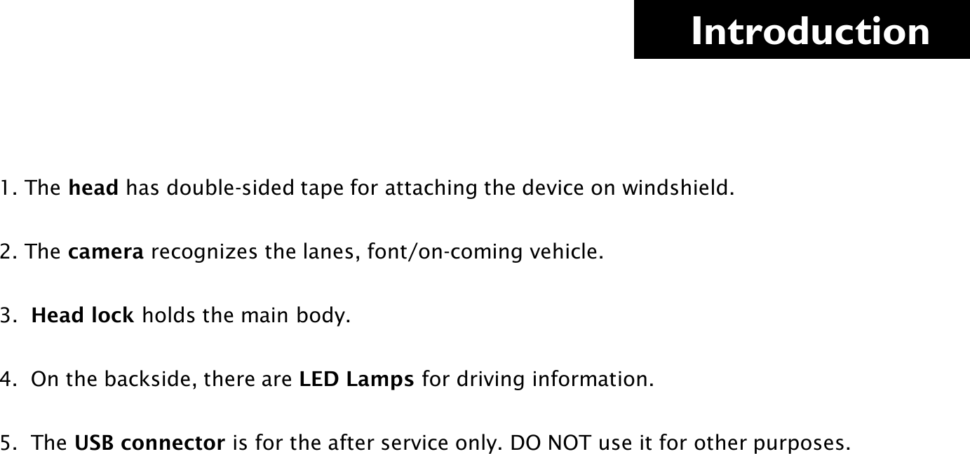     Introduction 1. The head has double-sided tape for attaching the device on windshield.  2. The camera recognizes the lanes, font/on-coming vehicle.    3.  Head lock holds the main body.  4.  On the backside, there are LED Lamps for driving information.  5.  The USB connector is for the after service only. DO NOT use it for other purposes.    