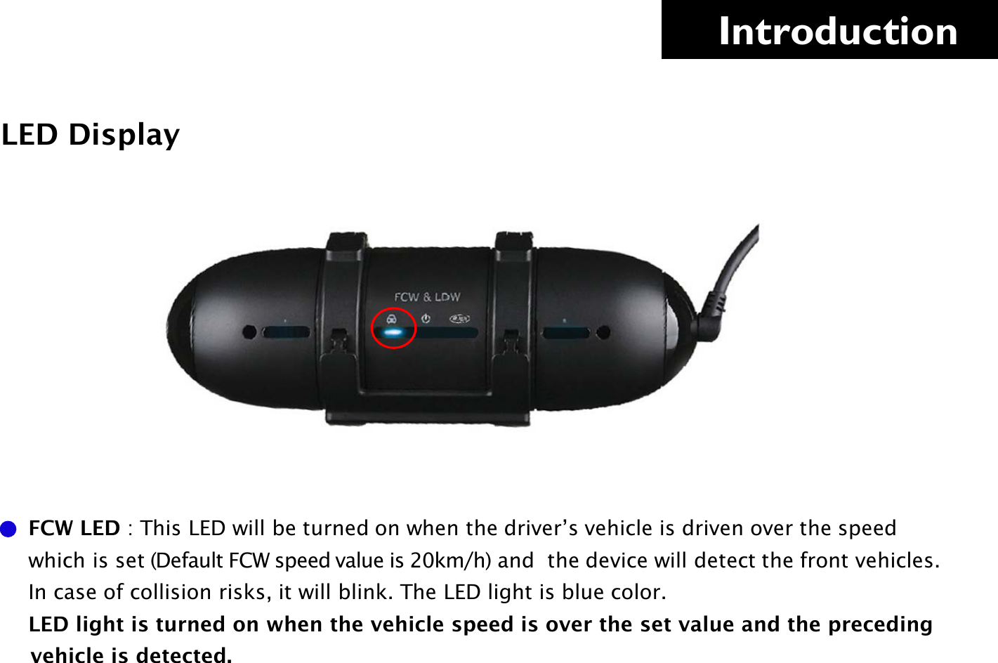     Introduction LED Display      FCW LED : This LED will be turned on when the driver’s vehicle is driven over the speed                which is set (Default FCW speed value is 20km/h) and  the device will detect the front vehicles.       In case of collision risks, it will blink. The LED light is blue color.      LED light is turned on when the vehicle speed is over the set value and the preceding          vehicle is detected.    