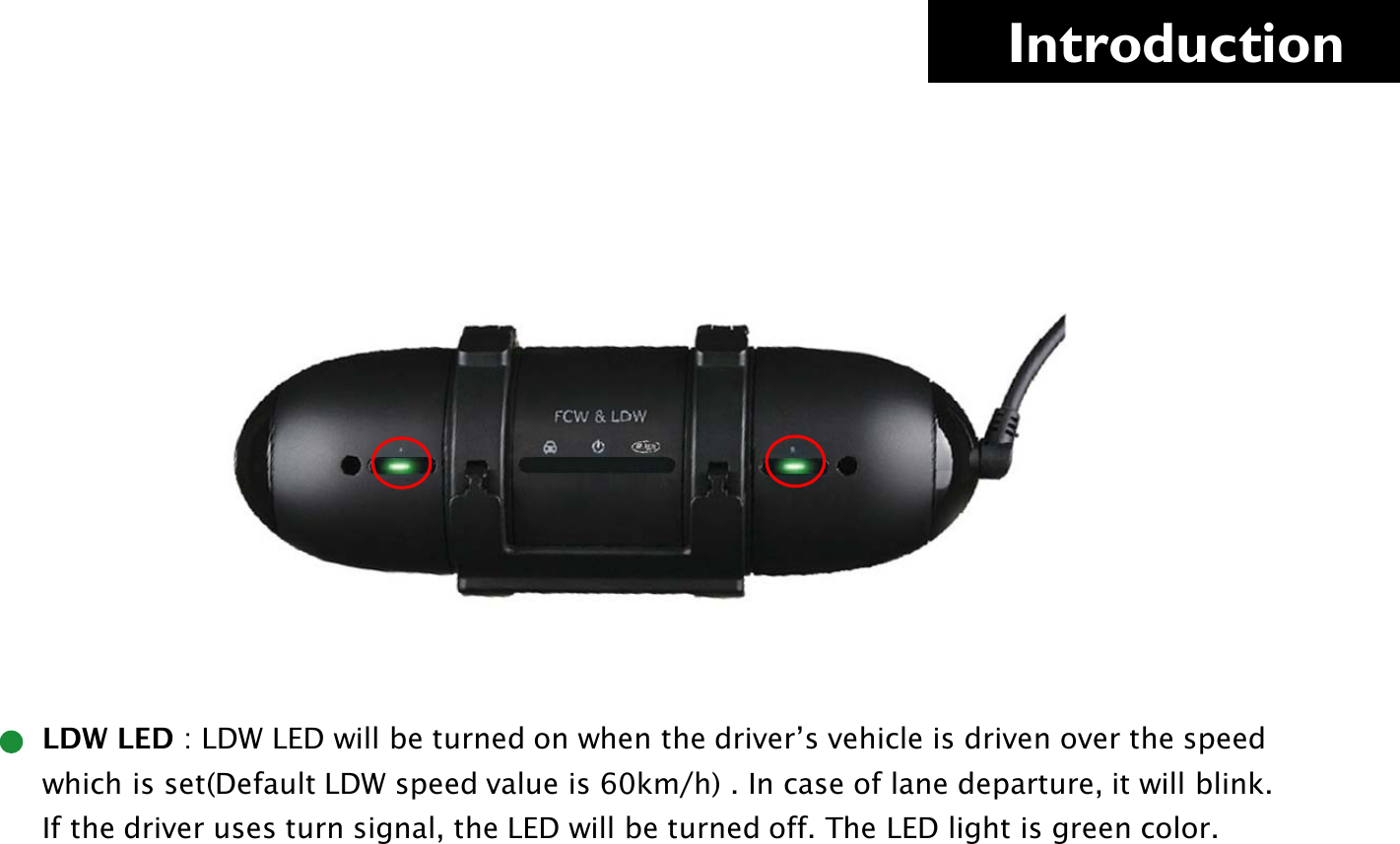     Introduction      LDW LED : LDW LED will be turned on when the driver’s vehicle is driven over the speed                which is set(Default LDW speed value is 60km/h) . In case of lane departure, it will blink.       If the driver uses turn signal, the LED will be turned off. The LED light is green color.     