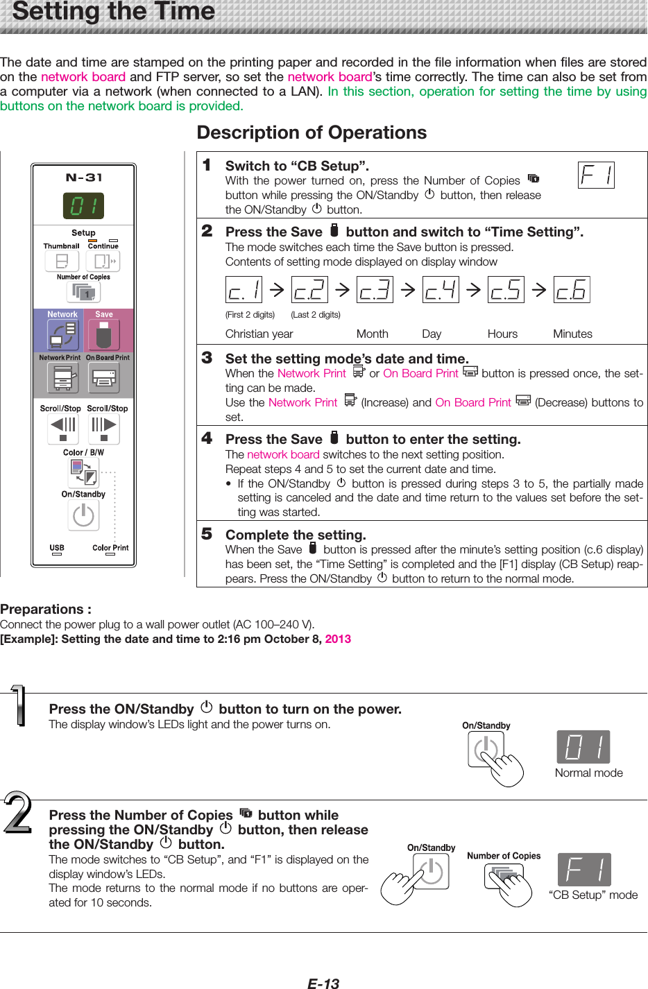 E-13SettingtheTimeThe date and time are stamped on the printing paper and recorded in the file information when files are stored on the network board and FTP server, so set the network board’s time correctly. The time can also be set from a computer via a network (when connected to a LAN). In this section, operation for setting the time by using buttons on the network board is provided.PresstheON/Standby buttontoturnonthepower.Thedisplaywindow’sLEDslightandthepowerturnson.PresstheNumberofCopies buttonwhilepressingtheON/Standby button,thenreleasetheON/Standby button.Themodeswitchesto“CBSetup”,and“F1”isdisplayedonthedisplaywindow’sLEDs.The mode returns to the normal mode if no buttons are oper-atedfor10seconds.DescriptionofOperations1 Switchto“CBSetup”.With the power turned on, press the Number of Copies  buttonwhilepressingtheON/Standby button,thenreleasetheON/Standby button.2 PresstheSave buttonandswitchto“TimeSetting”.ThemodeswitcheseachtimetheSavebuttonispressed.Contentsofsettingmodedisplayedondisplaywindow(First2digits) (Last2digits)Christianyear Month Day Hours Minutes3 Setthesettingmode’sdateandtime.WhentheNetworkPrint   or OnBoardPrint buttonispressedonce,theset-tingcanbemade.UsetheNetworkPrint (Increase)andOnBoardPrint (Decrease)buttonstoset.4 PresstheSave buttontoenterthesetting.Thenetworkboardswitchestothenextsettingposition.Repeatsteps4and5tosetthecurrentdateandtime.• If the ON/Standby  button is pressed during steps 3 to 5, the partially madesettingiscanceledandthedateandtimereturntothevaluessetbeforetheset-tingwasstarted.5 Completethesetting.WhentheSave buttonispressedaftertheminute’ssettingposition(c.6display)hasbeenset,the“TimeSetting”iscompletedandthe[F1]display(CBSetup)reap-pears.PresstheON/Standby buttontoreturntothenormalmode.Normalmode“CBSetup”modePreparations:Connectthepowerplugtoawallpoweroutlet(AC100–240V).[Example]:Settingthedateandtimeto2:16pmOctober8,2013