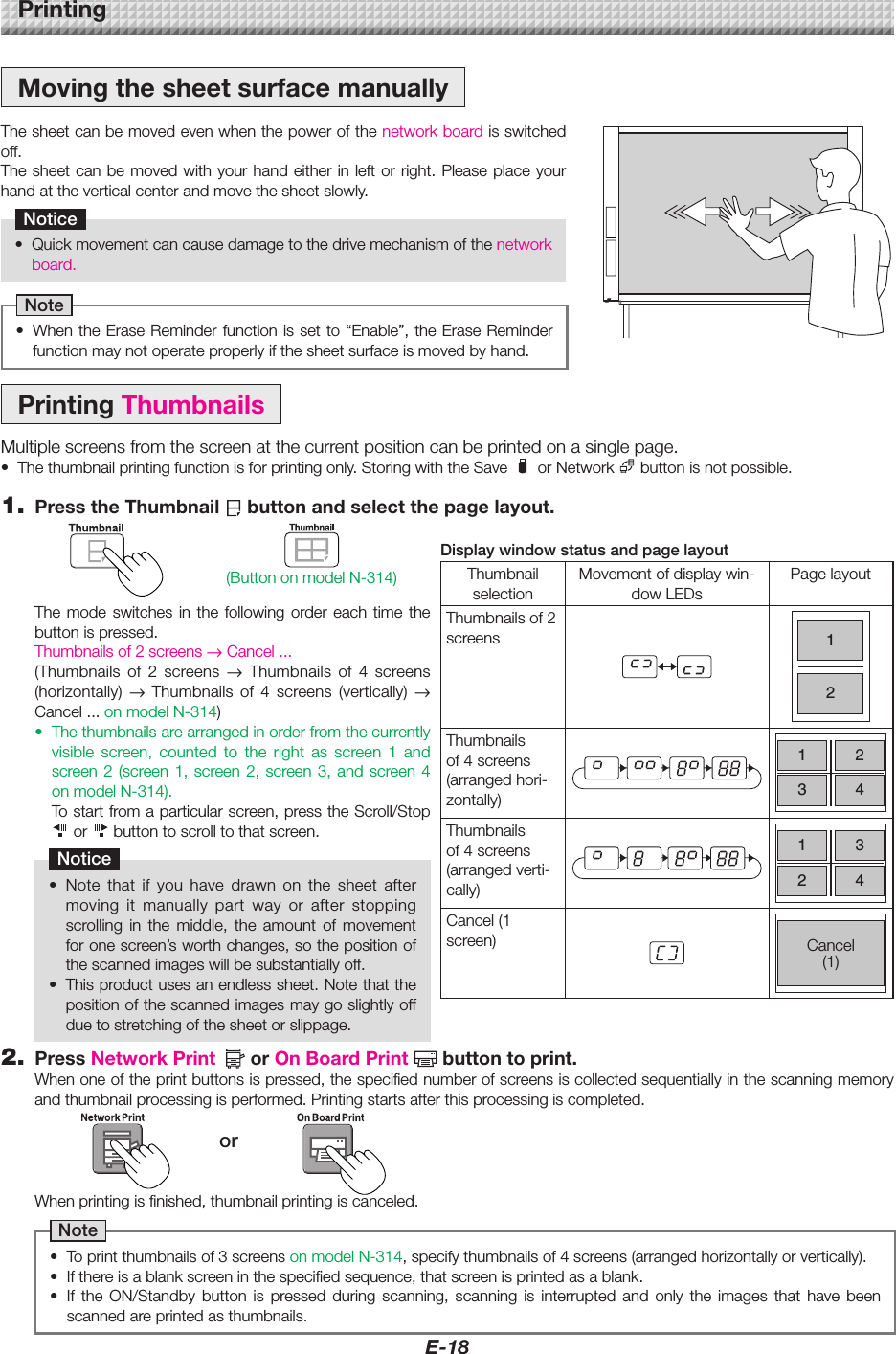 E-18MovingthesheetsurfacemanuallyThesheetcanbemovedevenwhenthepowerofthenetworkboardisswitchedoff.Thesheetcanbemovedwithyourhandeitherinleft or right. Please place yourhandattheverticalcenterandmovethesheetslowly.Notice• Quickmovementcancausedamagetothedrivemechanismofthenetworkboard.Note• WhentheEraseReminderfunctionis set to“Enable”,theEraseReminderfunctionmaynotoperateproperlyifthesheetsurfaceismovedbyhand.PrintingPrintingThumbnailsMultiplescreensfromthescreenatthecurrentpositioncanbeprintedonasinglepage.• Thethumbnailprintingfunctionisforprintingonly.StoringwiththeSave orNetwork buttonisnotpossible.1. PresstheThumbnail buttonandselectthepagelayout.DisplaywindowstatusandpagelayoutThumbnailselectionMovementofdisplaywin-dowLEDsPagelayoutThumbnailsof2screens12Thumbnailsof 4 screens (arrangedhori-zontally)1234Thumbnailsof 4 screens (arrangedverti-cally)1324Cancel(1screen) Cancel(1)Whenprintingisfinished,thumbnailprintingiscanceled.Note• Toprintthumbnailsof3screensonmodelN-314,specifythumbnailsof4screens(arrangedhorizontallyorvertically).• Ifthereisablankscreeninthespecifiedsequence,thatscreenisprintedasablank.• If the ON/Standby button is pressed during scanning, scanning is interrupted and only the images that have beenscannedareprintedasthumbnails.2. PressNetworkPrint orOnBoardPrint buttontoprint.Whenoneoftheprintbuttonsispressed,thespecifiednumberofscreensiscollectedsequentiallyinthescanningmemoryandthumbnailprocessingisperformed.Printingstartsafterthisprocessingiscompleted.orThe mode switches in the following order each time thebuttonispressed.Thumbnailsof2screens→Cancel...(Thumbnails of 2 screens → Thumbnails of 4 screens(horizontally) → Thumbnails of 4 screens (vertically) → Cancel...onmodelN-314)• Thethumbnailsarearrangedinorderfromthecurrentlyvisible screen, counted to the right as screen 1 andscreen2(screen1, screen2,screen3, and screen4onmodelN-314). Tostartfromaparticularscreen,presstheScroll/Stop or  buttontoscrolltothatscreen.Notice• Note that if you have drawn on the sheet aftermoving it manually part way or after stoppingscrolling in the middle, the amount of movementforonescreen’sworthchanges,sothepositionofthescannedimageswillbesubstantiallyoff.• Thisproductusesanendlesssheet.Notethatthepositionofthescannedimagesmaygoslightlyoffduetostretchingofthesheetorslippage.(ButtononmodelN-314)