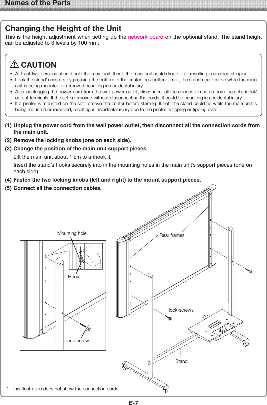 E-7NamesoftheParts(1) Unplug the power cord from the wall power outlet, then disconnect all the connection cords from the main unit.(2) Remove the locking knobs (one on each side).(3) Change the position of the main unit support pieces.  Lift the main unit about 1 cm to unhook it.  Insert the stand’s hooks securely into in the mounting holes in the main unit’s support pieces (one on each side).(4) Fasten the two locking knobs (left and right) to the mount support pieces.(5) Connect all the connection cables.ChangingtheHeightoftheUnitThis is the height adjustment when setting up the network board on the optional stand. The stand height can be adjusted to 3 levels by 100 mm. * Thisillustrationdoesnotshowtheconnectioncords.MountingholeHooklock-screwRearframeslock-screwsStandCAUTION• Atleasttwopersonsshouldholdthemainunit.Ifnot,themainunitcoulddroportip,resultinginaccidentalinjury.• Lockthestand’scastersbypressingthebottomofthecasterlockbutton.Ifnot,thestandcouldmovewhilethemainunitisbeingmountedorremoved,resultinginaccidentalinjury.• Afterunpluggingthepowercordfromthewallpoweroutlet,disconnectalltheconnectioncordsfromtheset’sinput/outputterminals.Ifthesetisremovedwithoutdisconnectingthecords,itcouldtip,resultinginaccidentalinjury.• Ifaprinterismountedontheset,removetheprinterbeforestarting.Ifnot,thestandcouldtipwhilethemainunitisbeingmountedorremoved,resultinginaccidentalinjuryduetotheprinterdroppingortippingover.