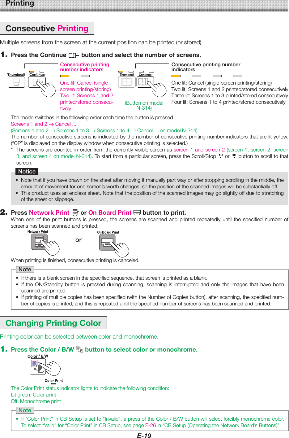 E-19PrintingConsecutivePrintingMultiplescreensfromthescreenatthecurrentpositioncanbeprinted(orstored).1. PresstheContinue buttonandselectthenumberofscreens.ChangingPrintingColorPrintingcolorcanbeselectedbetweencolorandmonochrome.1. PresstheColor/B/W buttontoselectcolorormonochrome.Themodeswitchesinthefollowingordereachtimethebuttonispressed.Screens 1 and 2 &rarr;Cancel...(Screens 1 and 2 &rarr; Screens 1 to 3 &rarr; Screens 1 to 4 &rarr;Cancel...onmodelN-314)Thenumberofconsecutivescreensisindicatedbythenumberofconsecutiveprintingnumberindicatorsthatarelityellow.(&ldquo;CP&rdquo;isdisplayedonthedisplaywindowwhenconsecutiveprintingisselected.)* Thescreensarecountedinorderfromthecurrentlyvisiblescreenasscreen 1 and screen 2 (screen1,screen2,screen3,andscreen4onmodelN-314).Tostartfromaparticularscreen,presstheScroll/Stop  or  buttontoscrolltothatscreen.Notice&bull; Notethatifyouhavedrawnonthesheetaftermovingitmanuallypartwayorafterstoppingscrollinginthemiddle,theamountofmovementforonescreen&rsquo;sworthchanges,sothepositionofthescannedimageswillbesubstantiallyoff.&bull; Thisproductusesanendlesssheet.Notethatthepositionofthescannedimagesmaygoslightlyoffduetostretchingofthesheetorslippage.ConsecutiveprintingnumberindicatorsConsecutiveprintingnumberindicatorsOnelit:Cancel(single-screenprinting/storing)Twolit:Screens1and2printed/storedconsecutivelyThreelit:Screens1to3printed/storedconsecutivelyFourlit:Screens1to4printed/storedconsecutivelyOnelit:Cancel(single-screenprinting/storing)Twolit:Screens1and2printed/storedconsecu-tivelyWhenprintingisfinished,consecutiveprintingiscanceled.Note&bull; Ifthereisablankscreeninthespecifiedsequence,thatscreenisprintedasablank.&bull; If the ON/Standby button is pressed during scanning, scanning is interrupted and only the images that have beenscannedareprinted.&bull; Ifprintingofmultiplecopieshasbeenspecified(withtheNumberofCopiesbutton),afterscanning,thespecifiednum-berofcopiesisprinted,andthisisrepeateduntilthespecifiednumberofscreenshasbeenscannedandprinted.TheColorPrintstatusindicatorlightstoindicatethefollowingcondition:Litgreen:ColorprintOff:MonochromeprintNote&bull; If&ldquo;ColorPrint&rdquo;inCBSetupissetto&ldquo;Invalid&rdquo;,apressoftheColor/B/Wbuttonwillselectforciblymonochromecolor.Toselect&ldquo;Valid&rdquo;for&ldquo;ColorPrint&rdquo;inCBSetup,seepageE-26in&ldquo;CBSetup(OperatingtheNetworkBoard&rsquo;sButtons)&rdquo;.2. PressNetworkPrint orOnBoardPrint buttontoprint.When one of the print buttons is pressed, the screens are scanned and printed repeatedly until the specified number ofscreenshasbeenscannedandprinted.or(ButtononmodelN-314)