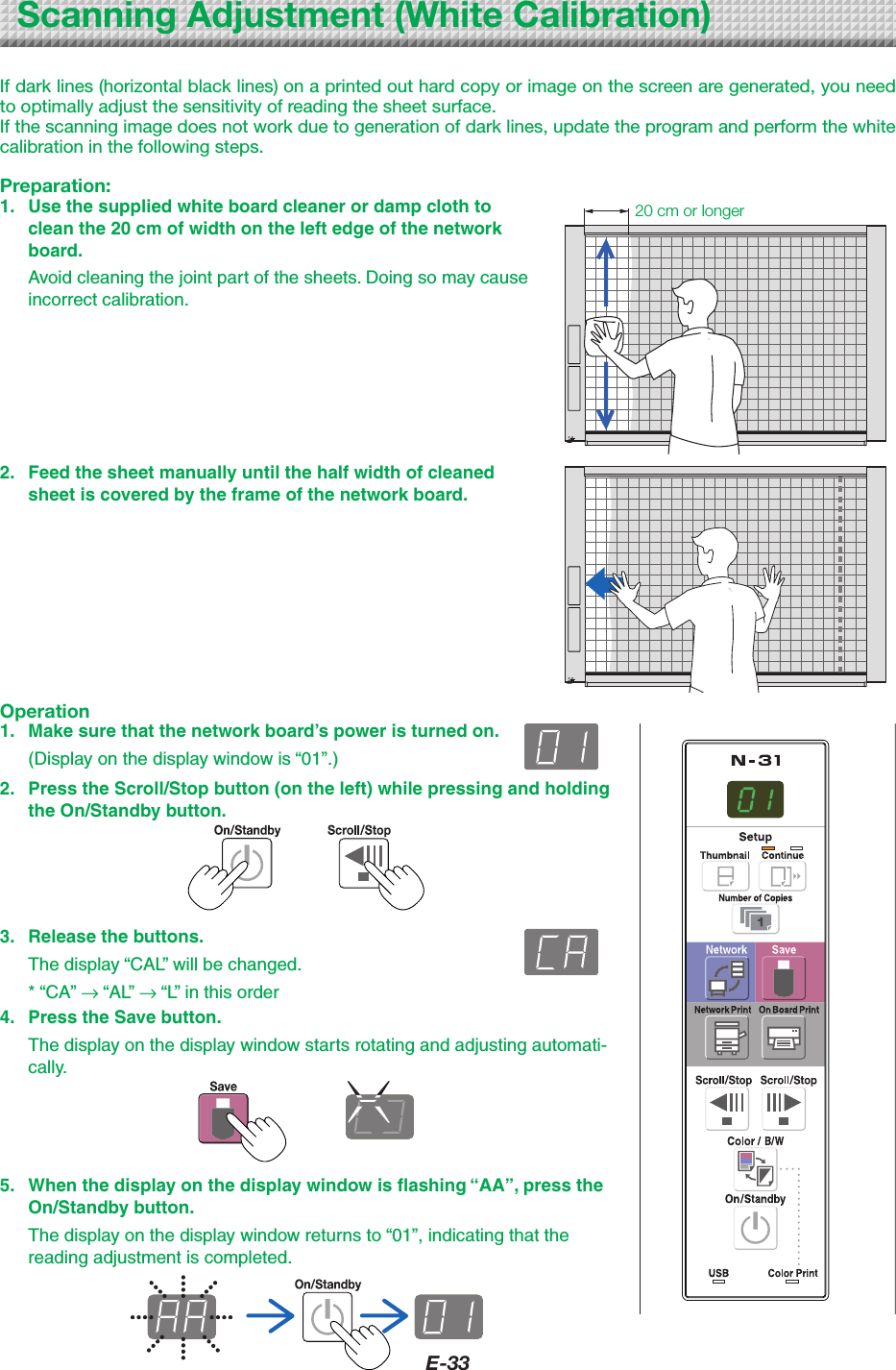 E-33ScanningAdjustment(WhiteCalibration)If dark lines (horizontal black lines) on a printed out hard copy or image on the screen are generated, you need to optimally adjust the sensitivity of reading the sheet surface.If the scanning image does not work due to generation of dark lines, update the program and perform the white calibration in the following steps.Preparation:1.  Use the supplied white board cleaner or damp cloth to clean the 20 cm of width on the left edge of the network board.  Avoid cleaning the joint part of the sheets. Doing so may cause incorrect calibration.20cmorlonger2.  Feed the sheet manually until the half width of cleaned sheet is covered by the frame of the network board.Operation1.  Make sure that the network board&rsquo;s power is turned on.  (Display on the display window is &ldquo;01&rdquo;.)2.  Press the Scroll/Stop button (on the left) while pressing and holding the On/Standby button.3.  Release the buttons.  The display &ldquo;CAL&rdquo; will be changed.  * &ldquo;CA&rdquo; &rarr; &ldquo;AL&rdquo; &rarr; &ldquo;L&rdquo; in this order4.  Press the Save button.  The display on the display window starts rotating and adjusting automati-cally.5.  When the display on the display window is flashing &ldquo;AA&rdquo;, press the On/Standby button.  The display on the display window returns to &ldquo;01&rdquo;, indicating that the reading adjustment is completed.