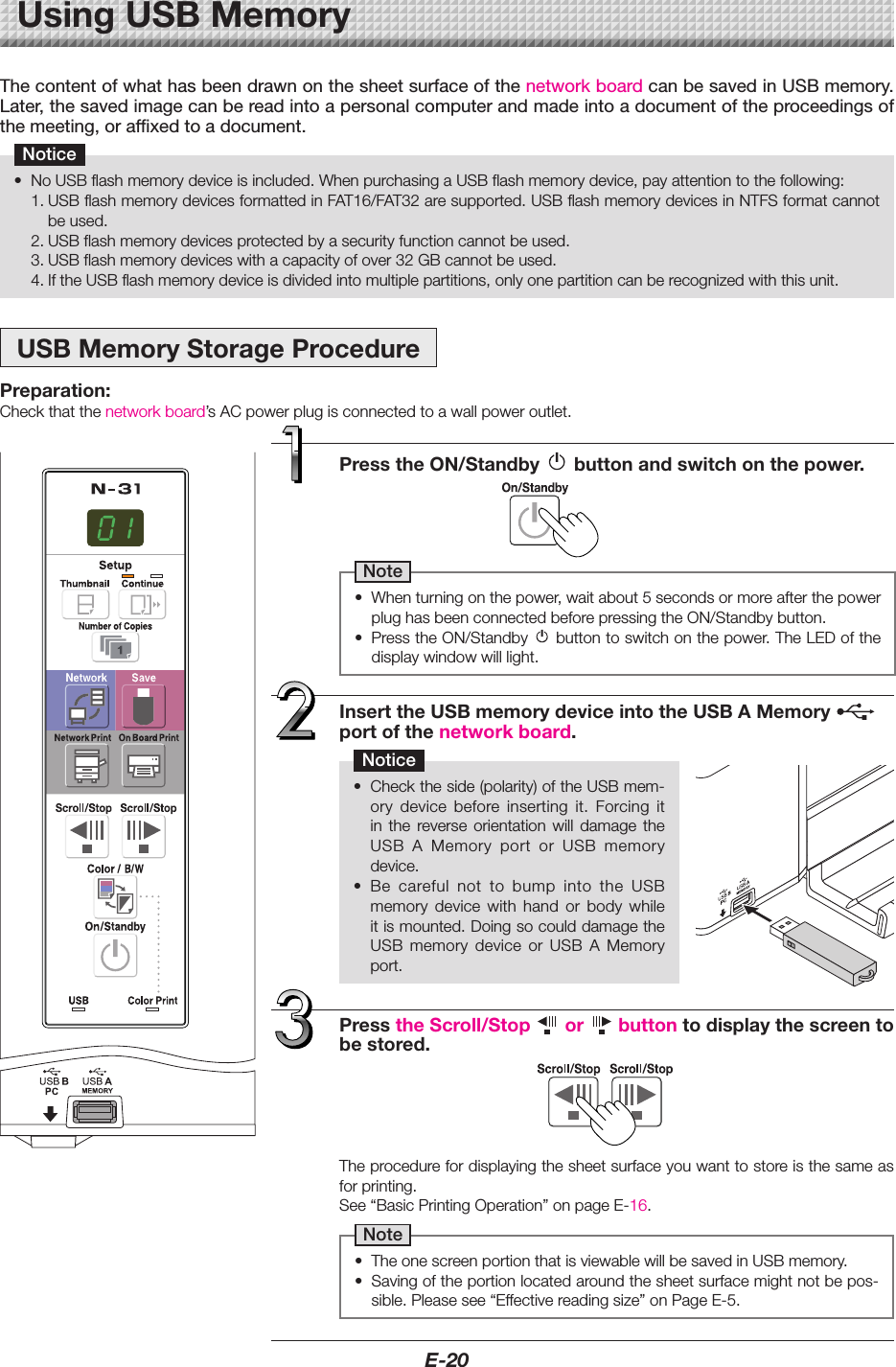 E-20UsingUSBMemoryThe content of what has been drawn on the sheet surface of the network board can be saved in USB memory. Later, the saved image can be read into a personal computer and made into a document of the proceedings of the meeting, or affixed to a document.Notice&bull; NoUSBflashmemorydeviceisincluded.WhenpurchasingaUSBflashmemorydevice,payattentiontothefollowing:1.USBflashmemorydevicesformattedinFAT16/FAT32aresupported.USBflashmemorydevicesinNTFSformatcannotbeused.2.USBflashmemorydevicesprotectedbyasecurityfunctioncannotbeused.3.USBflashmemorydeviceswithacapacityofover32GBcannotbeused.4.IftheUSBflashmemorydeviceisdividedintomultiplepartitions,onlyonepartitioncanberecognizedwiththisunit.USBMemoryStorageProcedurePreparation:Checkthatthenetworkboard&rsquo;sACpowerplugisconnectedtoawallpoweroutlet.PresstheON/Standby buttonandswitchonthepower.Note&bull; Whenturningonthepower,waitabout5secondsormoreafterthepowerplughasbeenconnectedbeforepressingtheON/Standbybutton.&bull; PresstheON/Standby buttontoswitchonthepower.TheLEDofthedisplaywindowwilllight.InserttheUSBmemorydeviceintotheUSBAMemory portofthenetworkboard.Notice&bull; Checktheside(polarity)oftheUSBmem-ory device before inserting it. Forcing itin the reverse orientation will damage theUSB A Memory port or USB memorydevice.&bull; Be careful not to bump into the USBmemory device with hand or body whileitismounted.DoingsocoulddamagetheUSB memory device or USB A Memoryport.Theprocedurefordisplayingthesheetsurfaceyouwanttostoreisthesameasforprinting.See&ldquo;BasicPrintingOperation&rdquo;onpageE-16.Note&bull; TheonescreenportionthatisviewablewillbesavedinUSBmemory.&bull; Savingoftheportionlocatedaroundthesheetsurfacemightnotbepos-sible.Pleasesee&ldquo;Effectivereadingsize&rdquo;onPageE-5.PresstheScroll/Stop or buttontodisplaythescreentobestored.